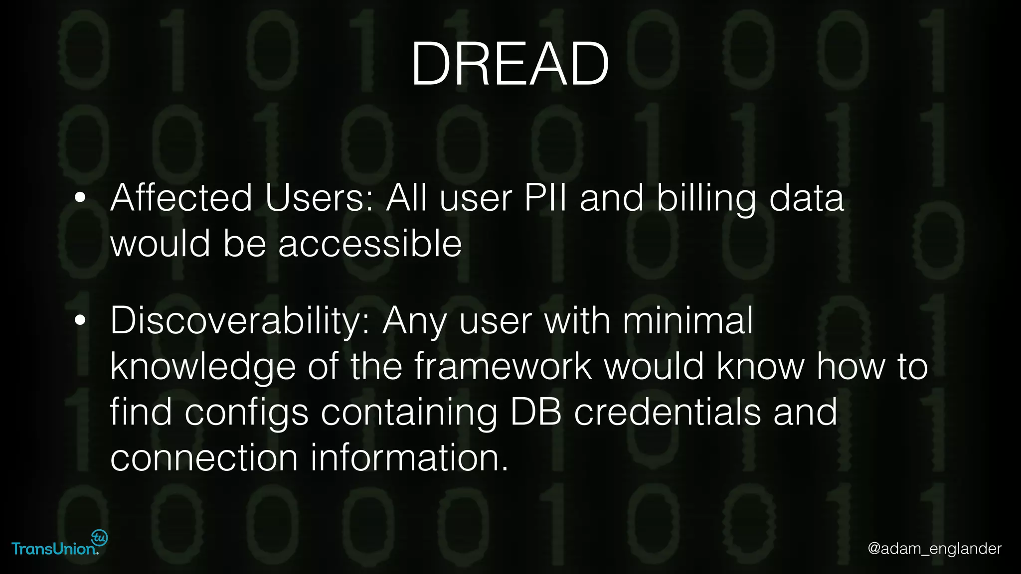 @adam_englander
DREAD
• Affected Users: All user PII and billing data
would be accessible
• Discoverability: Any user with minimal
knowledge of the framework would know how to
ﬁnd conﬁgs containing DB credentials and
connection information.
 