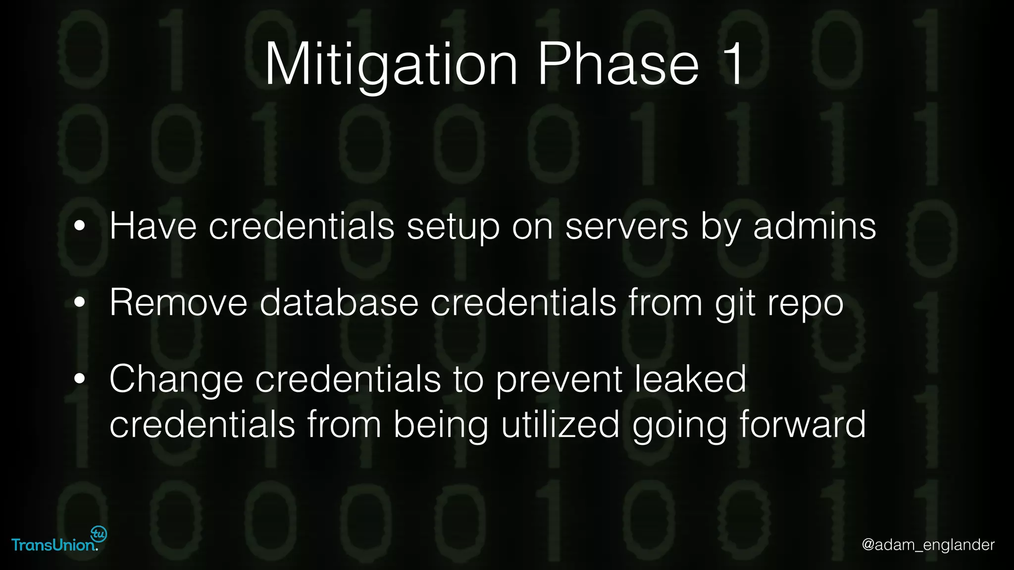 @adam_englander
Mitigation Phase 1
• Have credentials setup on servers by admins
• Remove database credentials from git repo
• Change credentials to prevent leaked
credentials from being utilized going forward
 