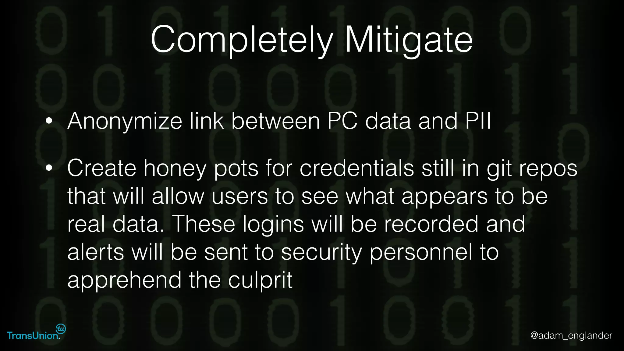 @adam_englander
Completely Mitigate
• Anonymize link between PC data and PII
• Create honey pots for credentials still in git repos
that will allow users to see what appears to be
real data. These logins will be recorded and
alerts will be sent to security personnel to
apprehend the culprit
 