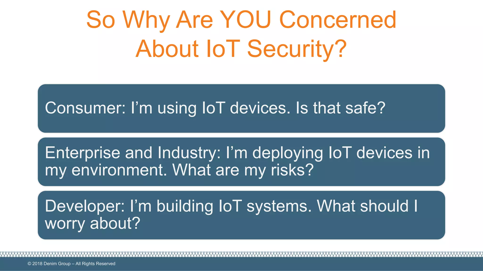 ©  2018  Denim  Group  – All  Rights  Reserved
So  Why  Are  YOU  Concerned  
About  IoT  Security?
Consumer:  I’m  using  IoT  devices.  Is  that  safe?
Enterprise  and  Industry:  I’m  deploying  IoT devices  in  
my  environment.  What  are  my  risks?
Developer:  I’m  building  IoT  systems.  What  should  I  
worry  about?
 
