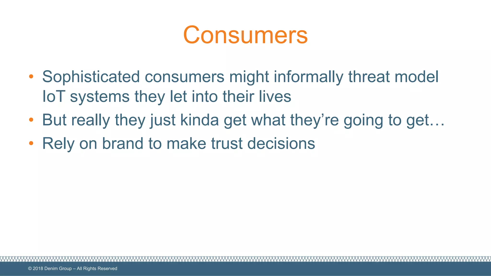 ©  2018  Denim  Group  – All  Rights  Reserved
Consumers
• Sophisticated  consumers  might  informally  threat  model  
IoT  systems  they  let  into  their  lives
• But  really  they  just  kinda  get  what  they’re  going  to  get…
• Rely  on  brand  to  make  trust  decisions
 