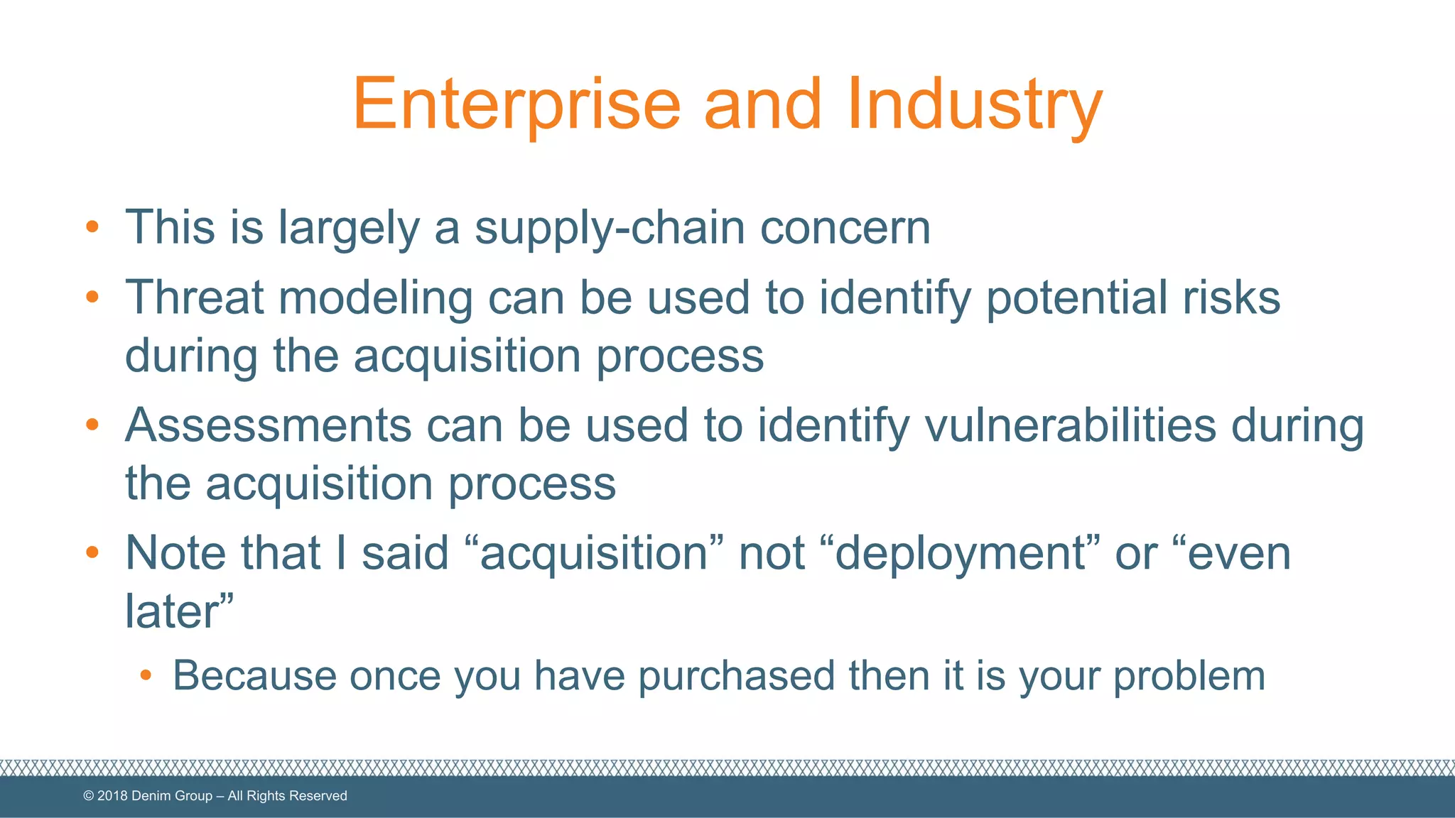 ©  2018  Denim  Group  – All  Rights  Reserved
Enterprise  and  Industry
• This  is  largely  a  supply-­chain  concern
• Threat  modeling  can  be  used  to  identify  potential  risks  
during  the  acquisition  process
• Assessments  can  be  used  to  identify  vulnerabilities  during  
the  acquisition  process
• Note  that  I  said  “acquisition”  not  “deployment”  or  “even  
later”
• Because  once  you  have  purchased  then  it  is  your  problem
 