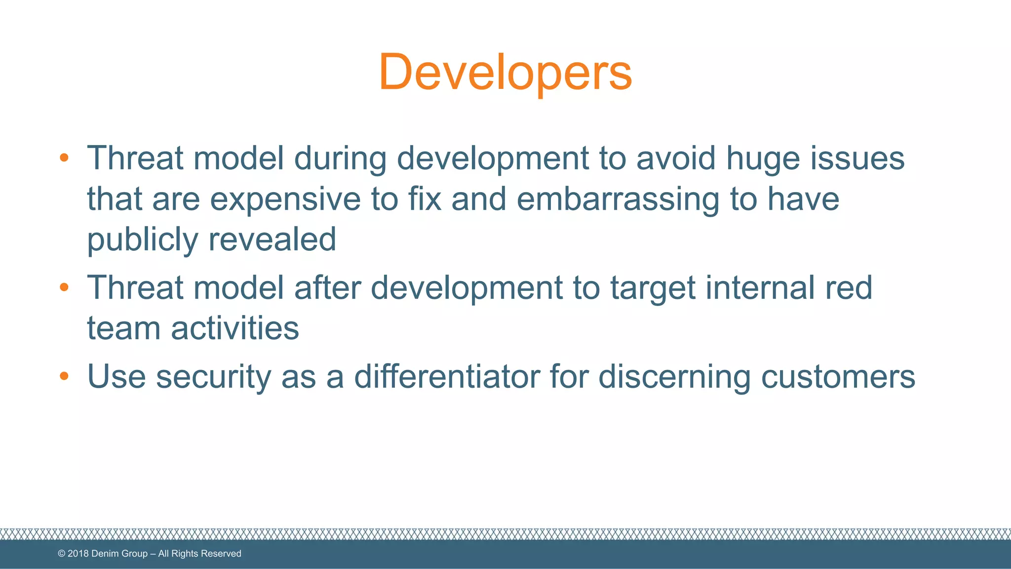 ©  2018  Denim  Group  – All  Rights  Reserved
Developers
• Threat  model  during  development  to  avoid  huge  issues  
that  are  expensive  to  fix  and  embarrassing  to  have  
publicly  revealed
• Threat  model  after  development  to  target  internal  red  
team  activities
• Use  security  as  a  differentiator  for  discerning  customers
 