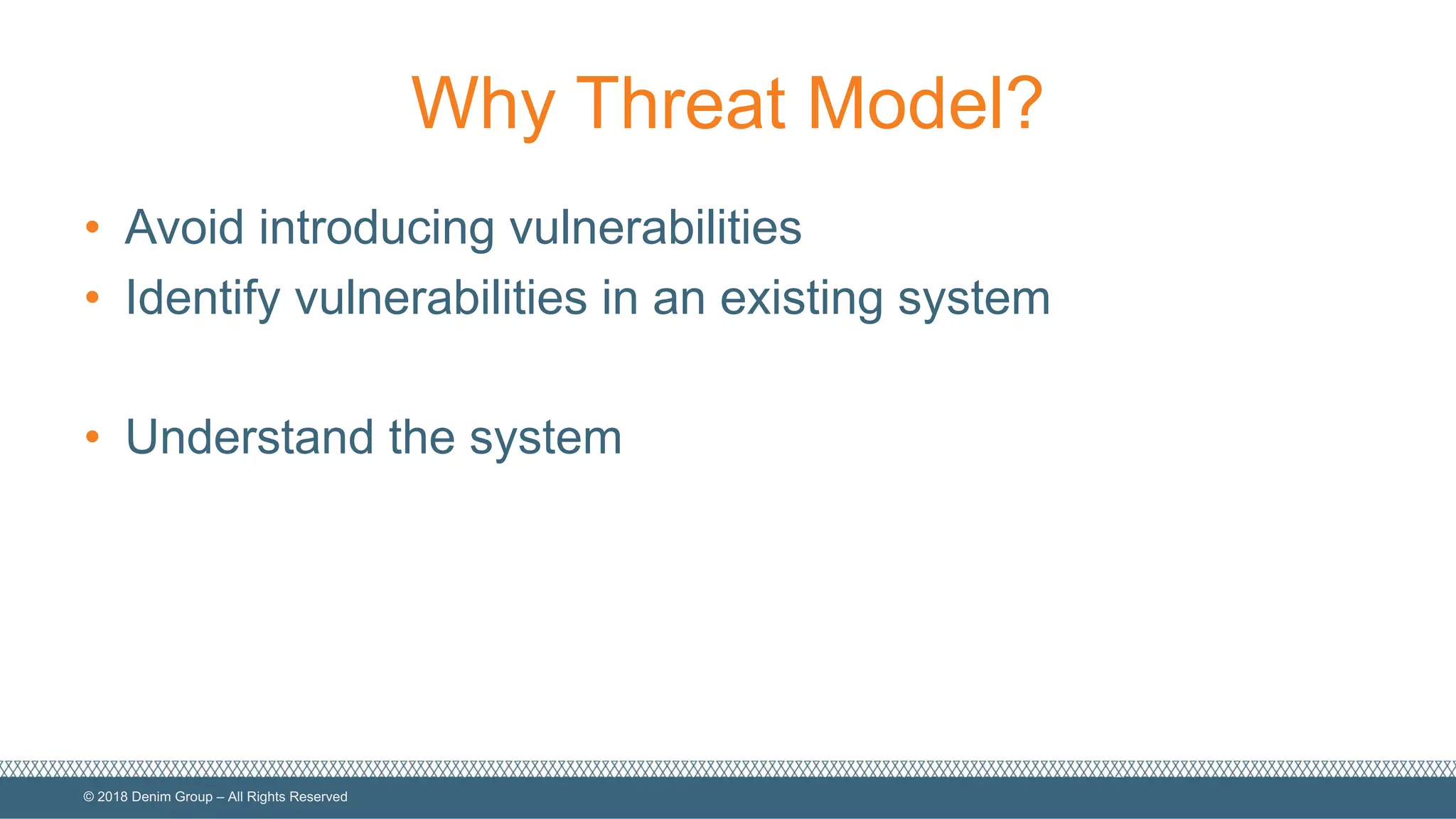 ©  2018  Denim  Group  – All  Rights  Reserved
Why  Threat  Model?
• Avoid  introducing  vulnerabilities
• Identify  vulnerabilities  in  an  existing  system
• Understand  the  system
 