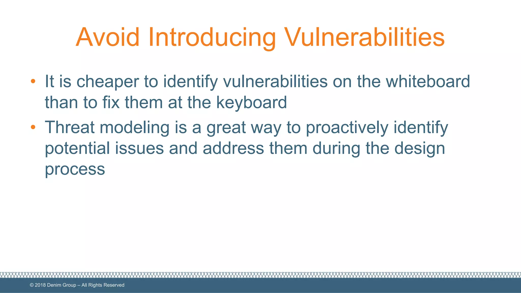 ©  2018  Denim  Group  – All  Rights  Reserved
Avoid  Introducing  Vulnerabilities
• It  is  cheaper  to  identify  vulnerabilities  on  the  whiteboard  
than  to  fix  them  at  the  keyboard
• Threat  modeling  is  a  great  way  to  proactively  identify  
potential  issues  and  address  them  during  the  design  
process
 