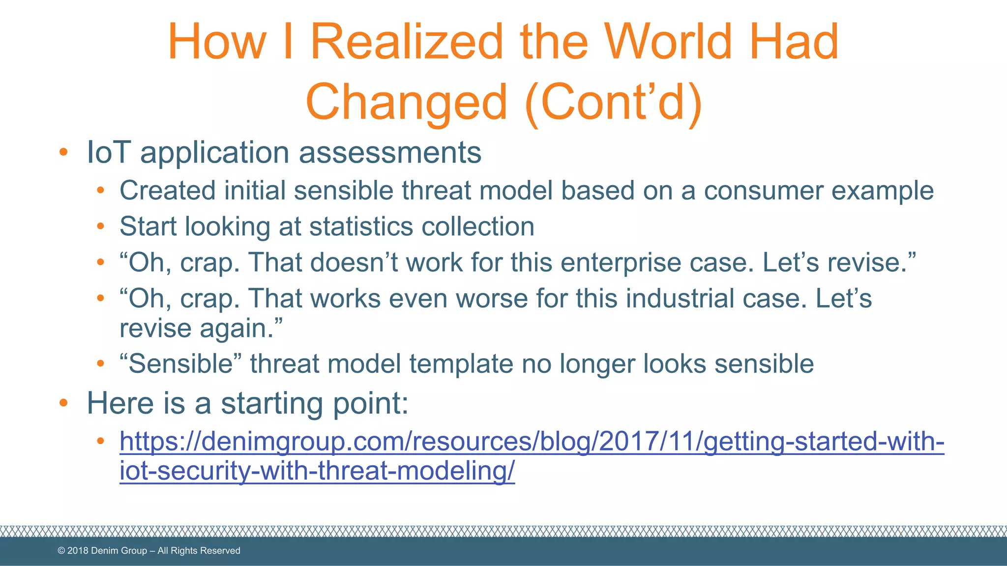 ©  2018  Denim  Group  – All  Rights  Reserved
How  I  Realized  the  World  Had  
Changed  (Cont’d)
• IoT  application  assessments
• Created  initial  sensible  threat  model  based  on  a  consumer  example
• Start  looking  at  statistics  collection
• “Oh,  crap.  That  doesn’t  work  for  this  enterprise  case.  Let’s  revise.”
• “Oh,  crap.  That  works  even  worse  for  this  industrial  case.  Let’s  
revise  again.”
• “Sensible”  threat  model  template  no  longer  looks  sensible
• Here  is  a  starting  point:
• https://denimgroup.com/resources/blog/2017/11/getting-­started-­with-­
iot-­security-­with-­threat-­modeling/
 