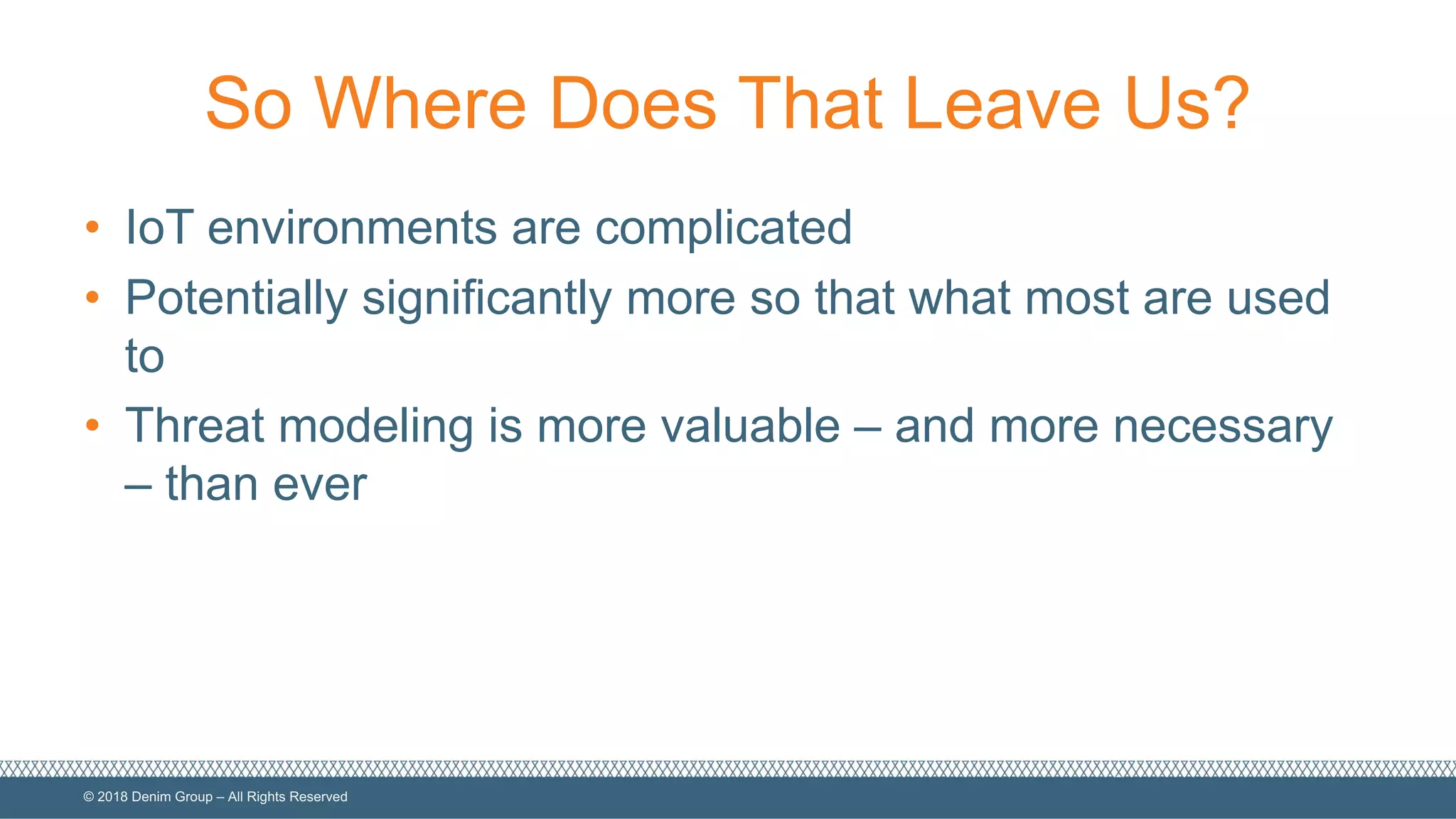 ©  2018  Denim  Group  – All  Rights  Reserved
So  Where  Does  That  Leave  Us?
• IoT  environments  are  complicated
• Potentially  significantly  more  so  that  what  most  are  used  
to
• Threat  modeling  is  more  valuable  – and  more  necessary  
– than  ever
 