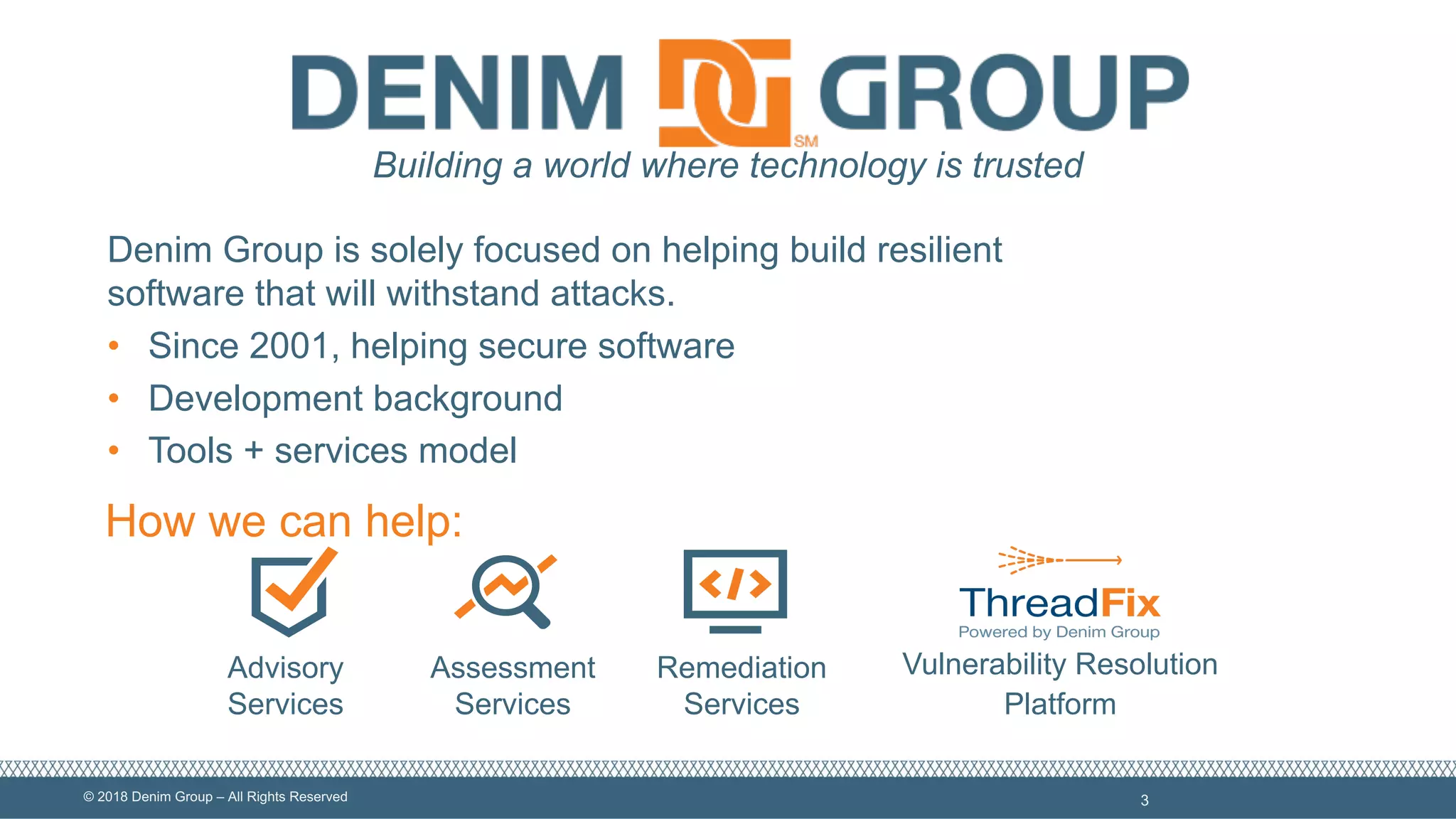 ©  2018  Denim  Group  – All  Rights  Reserved 3
Advisory  
Services
Assessment  
Services
Remediation  
Services
Vulnerability  Resolution  
Platform
Building  a  world  where  technology  is  trusted
How  we  can  help:
Denim  Group  is  solely  focused  on  helping  build  resilient  
software  that  will  withstand  attacks.
• Since  2001,  helping  secure  software
• Development  background
• Tools  +  services  model
 
