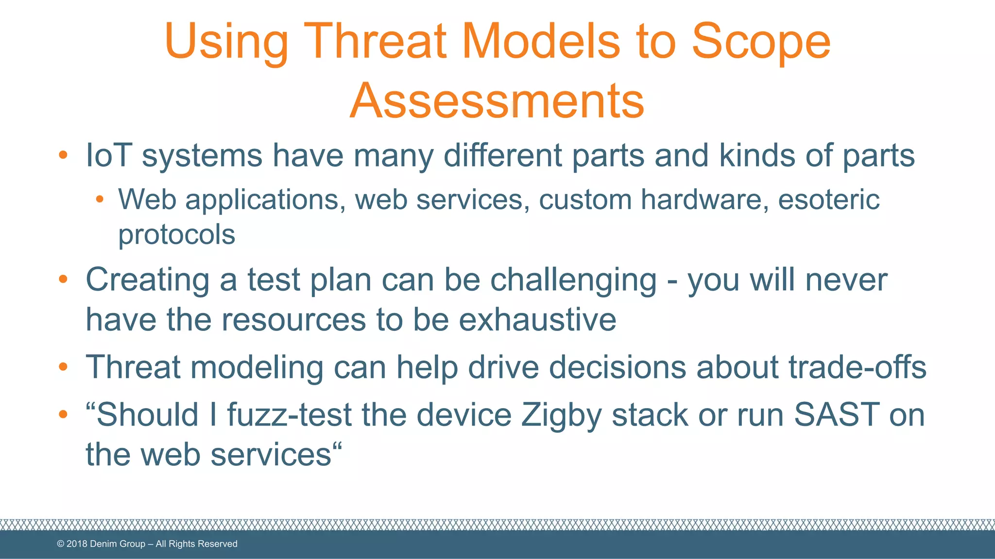 ©  2018  Denim  Group  – All  Rights  Reserved
Using  Threat  Models  to  Scope  
Assessments
• IoT  systems  have  many  different  parts  and  kinds  of  parts
• Web  applications,  web  services,  custom  hardware,  esoteric  
protocols
• Creating  a  test  plan  can  be  challenging  -­ you  will  never  
have  the  resources  to  be  exhaustive
• Threat  modeling  can  help  drive  decisions  about  trade-­offs
• “Should  I  fuzz-­test  the  device  Zigby  stack  or  run  SAST  on  
the  web  services“
 