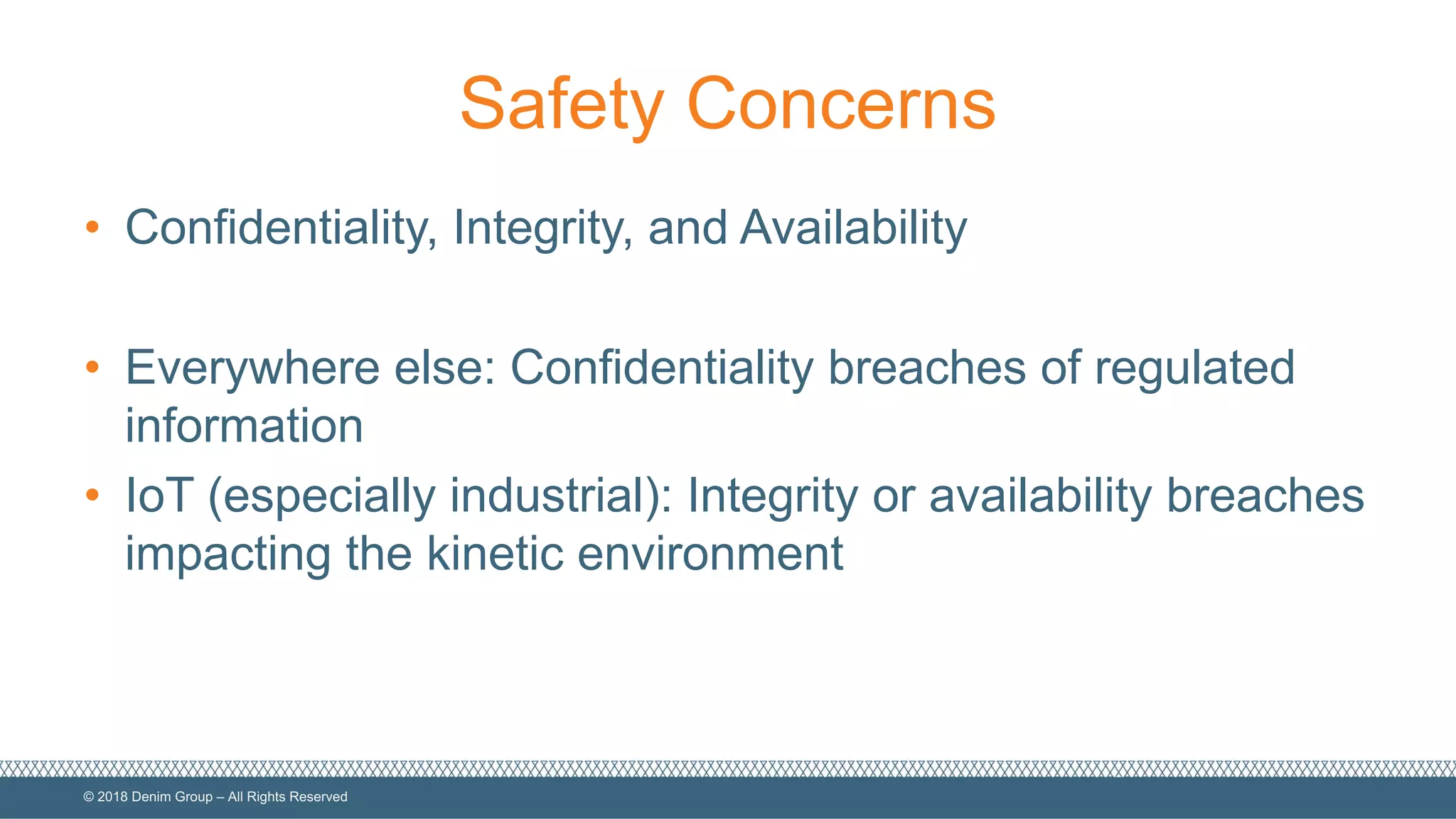 ©  2018  Denim  Group  – All  Rights  Reserved
Safety  Concerns
• Confidentiality,  Integrity,  and  Availability
• Everywhere  else:  Confidentiality  breaches  of  regulated  
information
• IoT  (especially  industrial):  Integrity  or  availability  breaches  
impacting  the  kinetic  environment
 