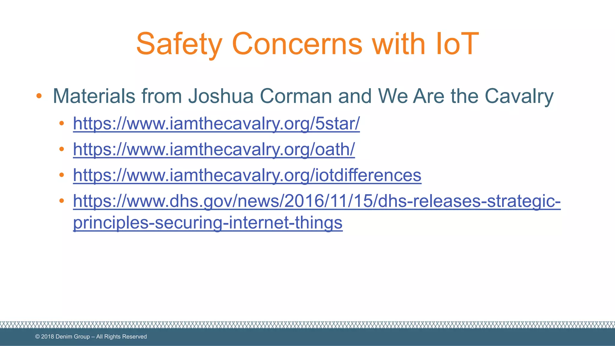 ©  2018  Denim  Group  – All  Rights  Reserved
Safety  Concerns  with  IoT
• Materials  from  Joshua  Corman  and  We  Are  the  Cavalry
• https://www.iamthecavalry.org/5star/
• https://www.iamthecavalry.org/oath/
• https://www.iamthecavalry.org/iotdifferences
• https://www.dhs.gov/news/2016/11/15/dhs-­releases-­strategic-­
principles-­securing-­internet-­things
 