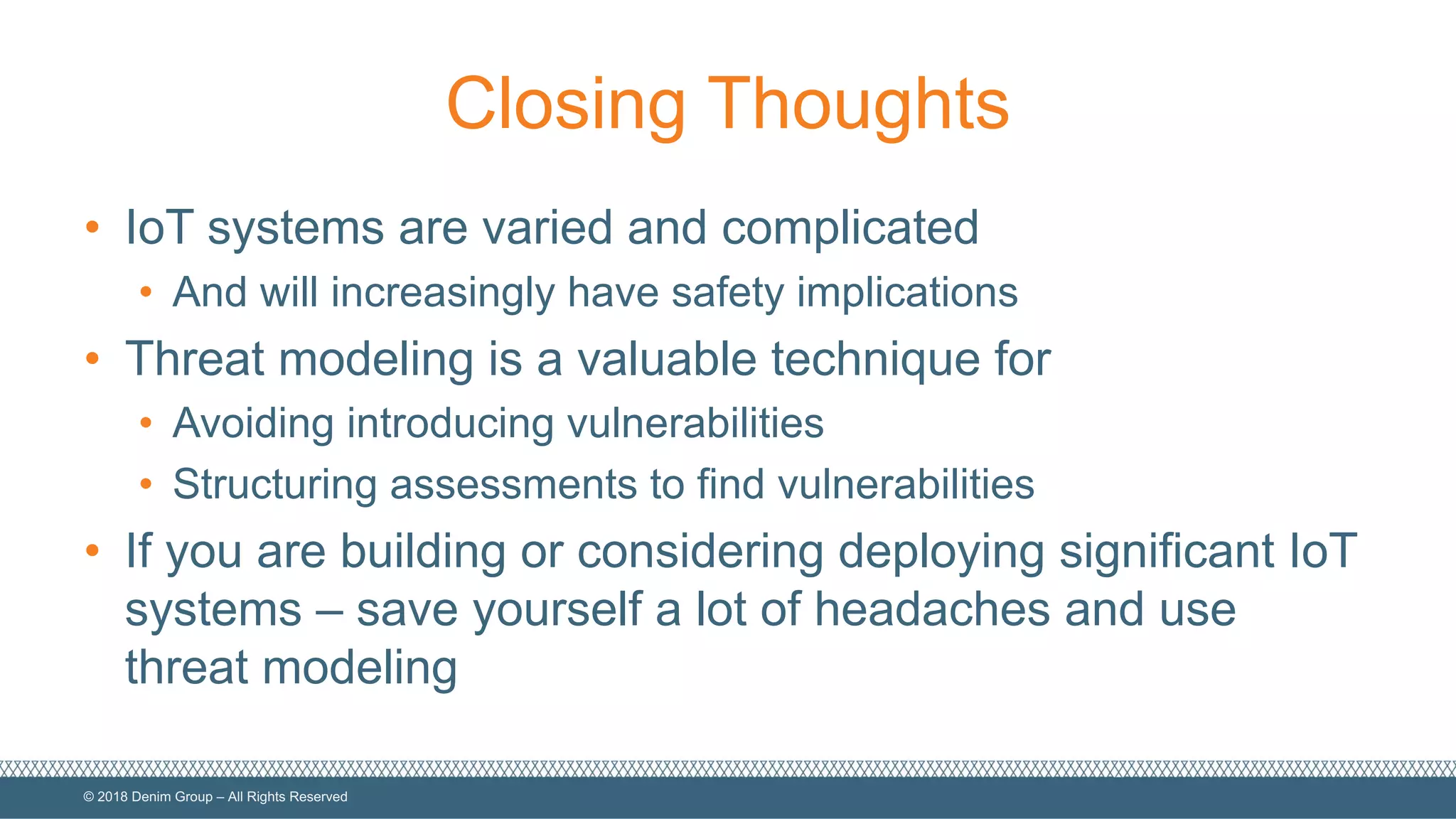 ©  2018  Denim  Group  – All  Rights  Reserved
Closing  Thoughts
• IoT  systems  are  varied  and  complicated
• And  will  increasingly  have  safety  implications
• Threat  modeling  is  a  valuable  technique  for
• Avoiding  introducing  vulnerabilities
• Structuring  assessments  to  find  vulnerabilities
• If  you  are  building  or  considering  deploying  significant  IoT  
systems  – save  yourself  a  lot  of  headaches  and  use  
threat  modeling
 
