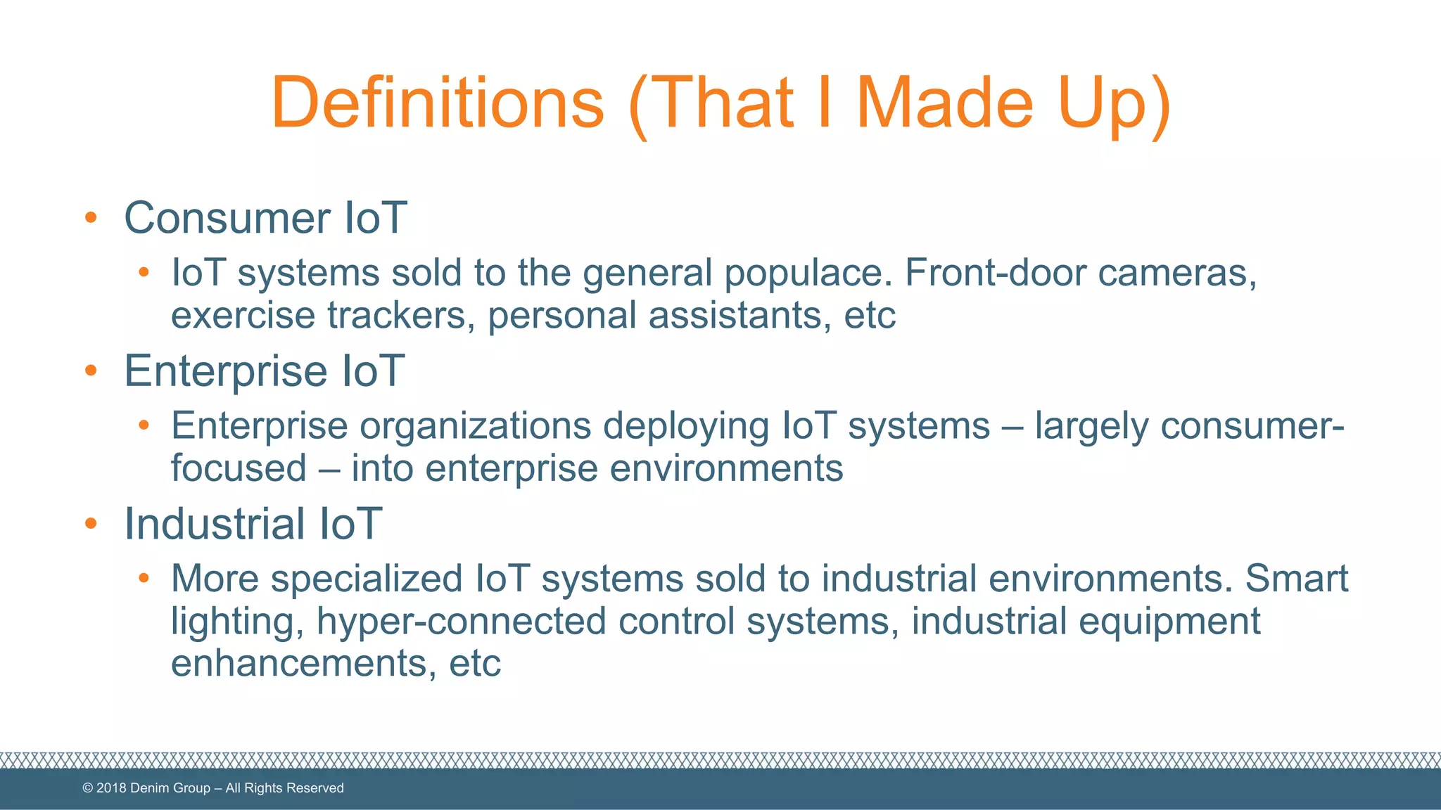 ©  2018  Denim  Group  – All  Rights  Reserved
Definitions  (That  I  Made  Up)
• Consumer  IoT
• IoT  systems  sold  to  the  general  populace.  Front-­door  cameras,  
exercise  trackers,  personal  assistants,  etc
• Enterprise  IoT
• Enterprise  organizations  deploying  IoT  systems  – largely  consumer-­
focused  – into  enterprise  environments
• Industrial  IoT
• More  specialized  IoT  systems  sold  to  industrial  environments.  Smart  
lighting,  hyper-­connected  control  systems,  industrial  equipment  
enhancements,  etc
 
