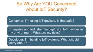 ©  2018  Denim  Group  – All  Rights  Reserved
So  Why  Are  YOU  Concerned  
About  IoT  Security?
Consumer:  I’m  using  IoT  devices.  Is  that  safe?
Enterprise  and  Industry:  I’m  deploying  IoT devices  in  
my  environment.  What  are  my  risks?
Developer:  I’m  building  IoT  systems.  What  should  I  
worry  about?
 