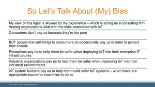 ©  2018  Denim  Group  – All  Rights  Reserved
So  Let’s  Talk  About  (My)  Bias
My  view  of  this  topic  is  skewed  by  my  experience  – which  is  acting  as  a  consulting  firm  
helping  organizations  deal  with  the  risks  associated  with  IoT
Consumers  don’t  pay  us  because  they’re  too  poor
BUT  people  that  sell  things  to  consumers  do  occasionally  pay  us  in  order  to  protect  
their  brands
Enterprises  pay  us  to  help  them  be  safer  when  deploying  IoT into  their  enterprise  IT  
infrastructures
Industrial  organizations  pay  us  to  help  them  be  safer  when  deploying  IoT into  their  
industrial  environments
IoT system  builders  pay  us  to  help  them  build  safer  IoT systems  – when  there  are  
appropriate  economic  incentives  to  do  so
 