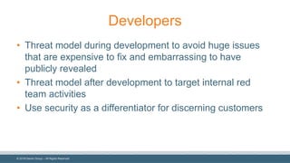 ©  2018  Denim  Group  – All  Rights  Reserved
Developers
• Threat  model  during  development  to  avoid  huge  issues  
that  are  expensive  to  fix  and  embarrassing  to  have  
publicly  revealed
• Threat  model  after  development  to  target  internal  red  
team  activities
• Use  security  as  a  differentiator  for  discerning  customers
 