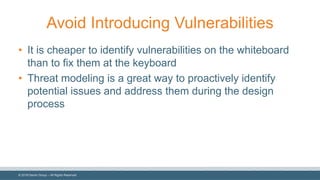 ©  2018  Denim  Group  – All  Rights  Reserved
Avoid  Introducing  Vulnerabilities
• It  is  cheaper  to  identify  vulnerabilities  on  the  whiteboard  
than  to  fix  them  at  the  keyboard
• Threat  modeling  is  a  great  way  to  proactively  identify  
potential  issues  and  address  them  during  the  design  
process
 