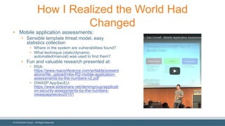 ©  2018  Denim  Group  – All  Rights  Reserved
How  I  Realized  the  World  Had  
Changed
• Mobile  application  assessments:
• Sensible  template  threat  model,  easy  
statistics  collection
• Where  in  the  system  are  vulnerabilities  found?
• What  technique  (static/dynamic,  
automated/manual)  was  used  to  find  them?
• Fun  and  valuable  research  presented  at:
• RSA:  
https://www.rsaconference.com/writable/present
ations/file_upload/mbs-­f02-­mobile-­application-­
assessments-­by-­the-­numbers-­v2.pdf
• OWASP  AppSecEU:  
https://www.slideshare.net/denimgroup/applicati
on-­security-­assessments-­by-­the-­numbers-­
owaspappseceu20151
 