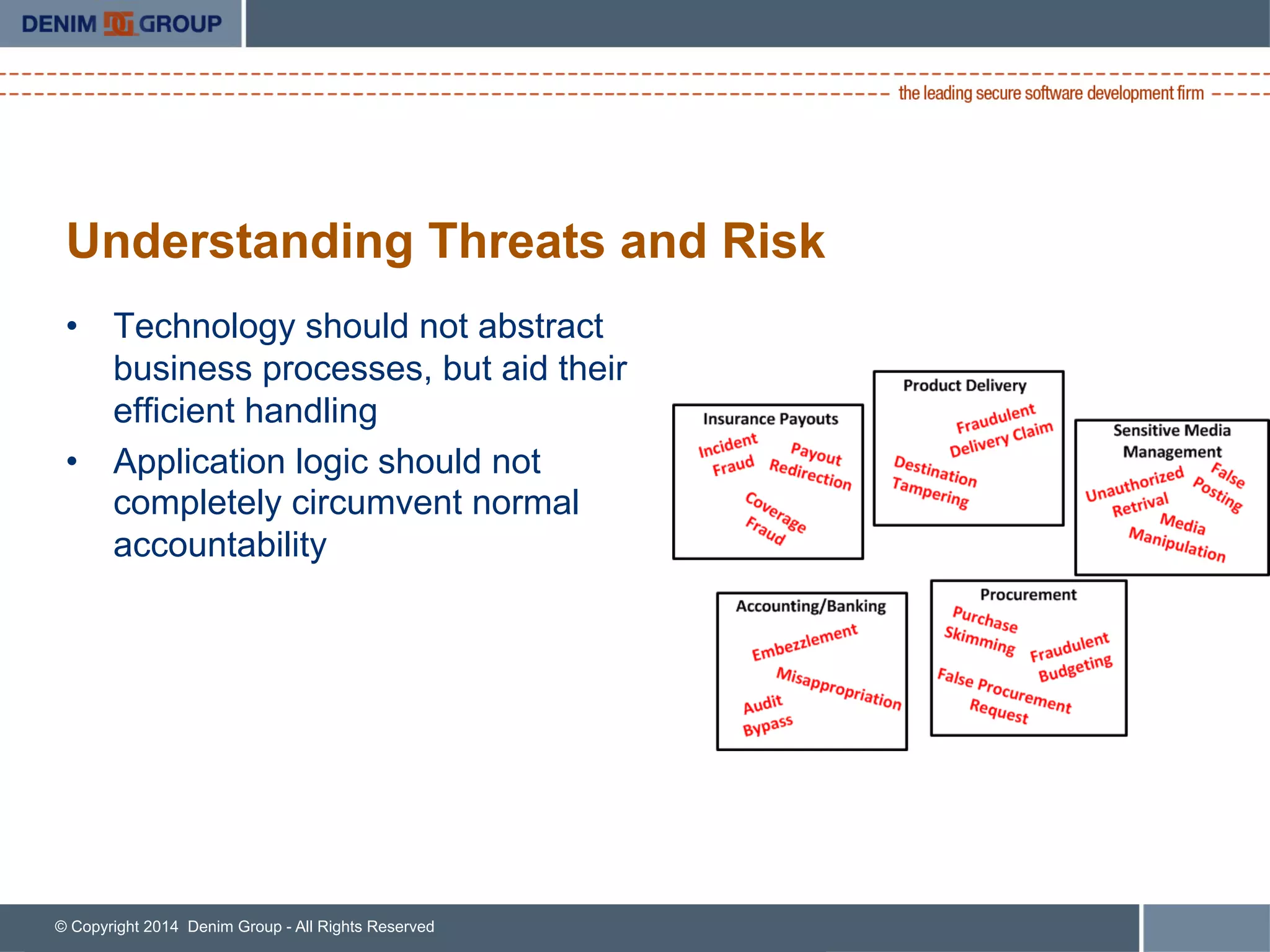 © Copyright 2014 Denim Group - All Rights Reserved
Understanding Threats and Risk
•  Technology should not abstract
business processes, but aid their
efficient handling
•  Application logic should not
completely circumvent normal
accountability
 