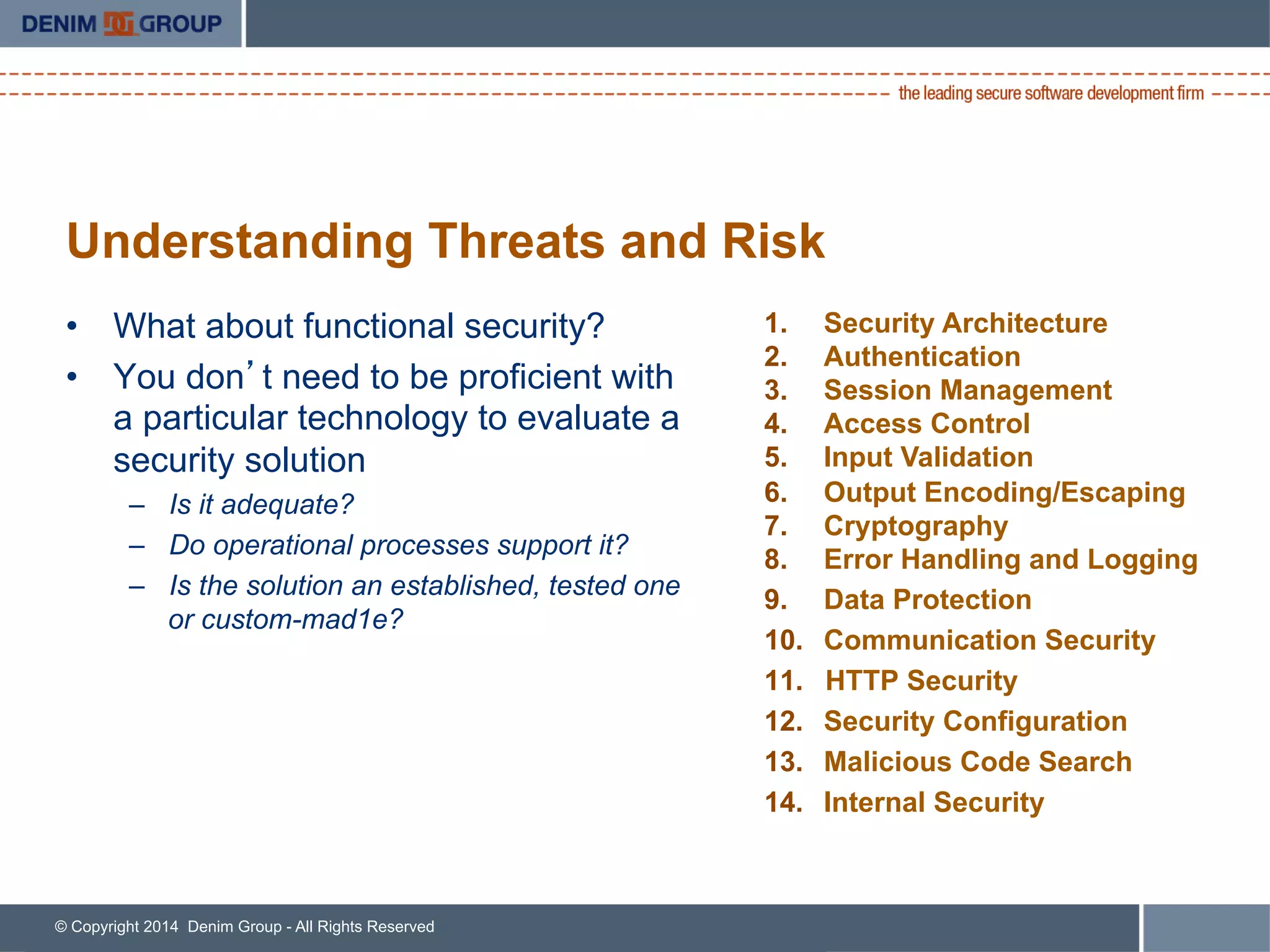 © Copyright 2014 Denim Group - All Rights Reserved
Understanding Threats and Risk
•  What about functional security?
•  You don’t need to be proficient with
a particular technology to evaluate a
security solution
–  Is it adequate?
–  Do operational processes support it?
–  Is the solution an established, tested one
or custom-mad1e?
1.  Security Architecture
2.  Authentication
3.  Session Management
4.  Access Control
5.  Input Validation
6.  Output Encoding/Escaping
7.  Cryptography
8.  Error Handling and Logging
9.  Data Protection
10.  Communication Security
11.  HTTP Security
12.  Security Configuration
13.  Malicious Code Search
14.  Internal Security
 