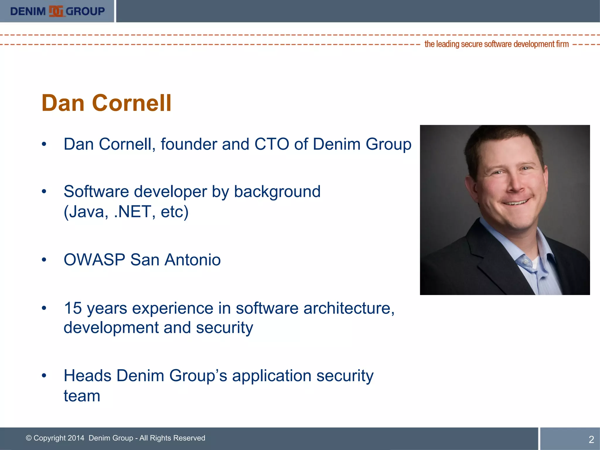© Copyright 2014 Denim Group - All Rights Reserved 2
Dan Cornell
•  Dan Cornell, founder and CTO of Denim Group
•  Software developer by background
(Java, .NET, etc)
•  OWASP San Antonio
•  15 years experience in software architecture,
development and security
•  Heads Denim Group’s application security
team
 