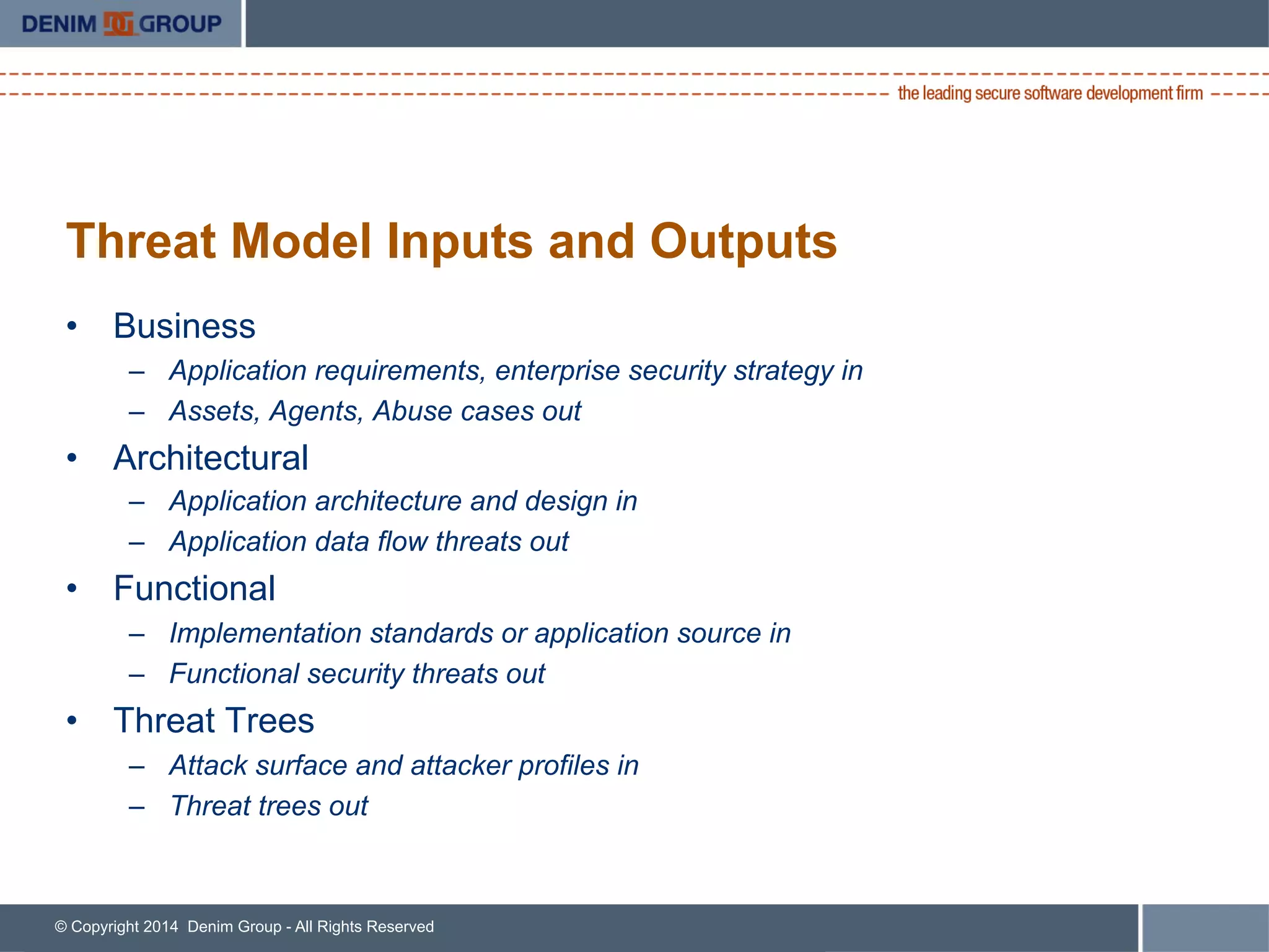 © Copyright 2014 Denim Group - All Rights Reserved
Threat Model Inputs and Outputs
•  Business
–  Application requirements, enterprise security strategy in
–  Assets, Agents, Abuse cases out
•  Architectural
–  Application architecture and design in
–  Application data flow threats out
•  Functional
–  Implementation standards or application source in
–  Functional security threats out
•  Threat Trees
–  Attack surface and attacker profiles in
–  Threat trees out
 