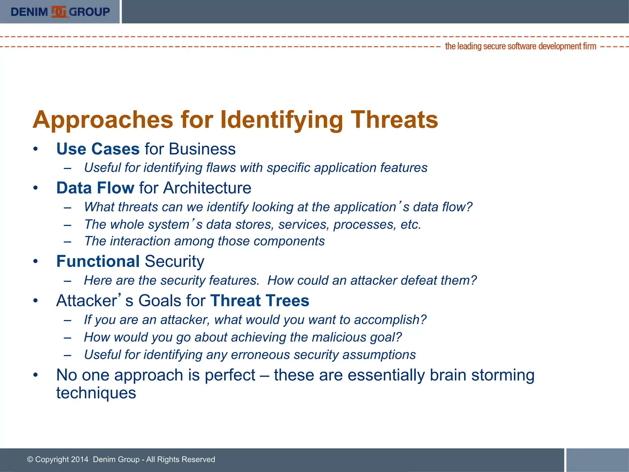 © Copyright 2014 Denim Group - All Rights Reserved
Approaches for Identifying Threats
•  Use Cases for Business
–  Useful for identifying flaws with specific application features
•  Data Flow for Architecture
–  What threats can we identify looking at the application’s data flow?
–  The whole system’s data stores, services, processes, etc.
–  The interaction among those components
•  Functional Security
–  Here are the security features. How could an attacker defeat them?
•  Attacker’s Goals for Threat Trees
–  If you are an attacker, what would you want to accomplish?
–  How would you go about achieving the malicious goal?
–  Useful for identifying any erroneous security assumptions
•  No one approach is perfect – these are essentially brain storming
techniques
 