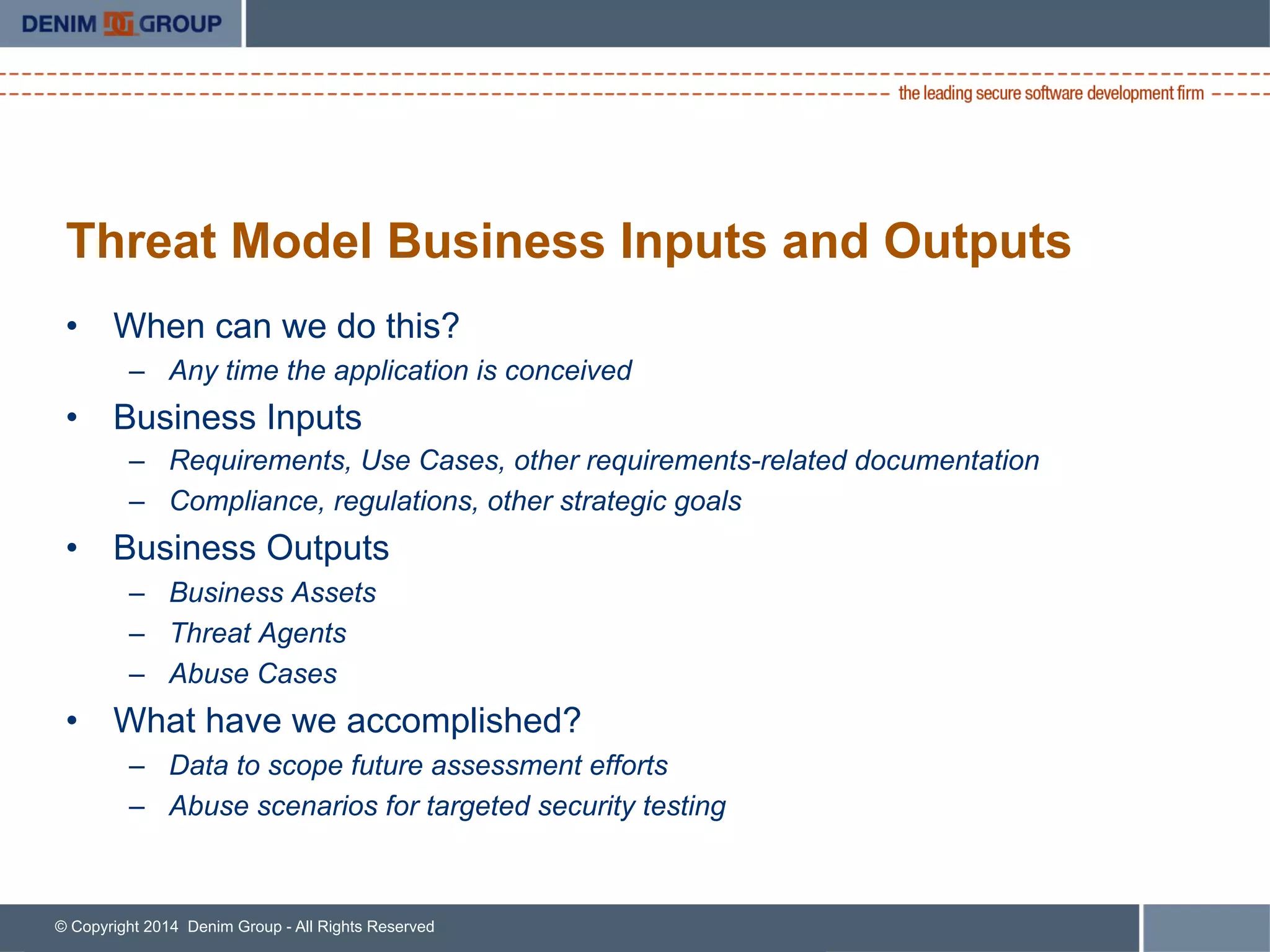© Copyright 2014 Denim Group - All Rights Reserved
Threat Model Business Inputs and Outputs
•  When can we do this?
–  Any time the application is conceived
•  Business Inputs
–  Requirements, Use Cases, other requirements-related documentation
–  Compliance, regulations, other strategic goals
•  Business Outputs
–  Business Assets
–  Threat Agents
–  Abuse Cases
•  What have we accomplished?
–  Data to scope future assessment efforts
–  Abuse scenarios for targeted security testing
 