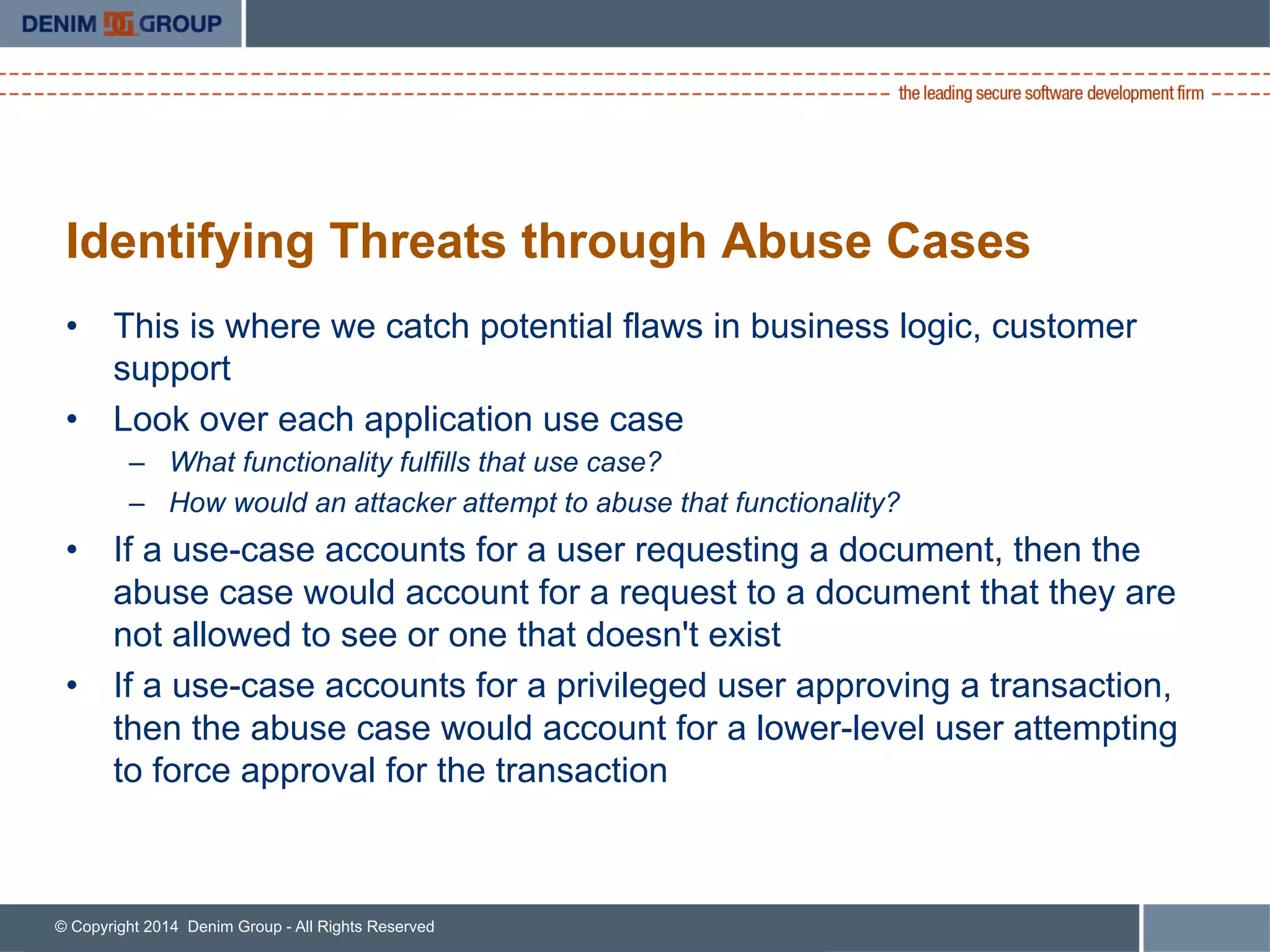 © Copyright 2014 Denim Group - All Rights Reserved
Identifying Threats through Abuse Cases
•  This is where we catch potential flaws in business logic, customer
support
•  Look over each application use case
–  What functionality fulfills that use case?
–  How would an attacker attempt to abuse that functionality?
•  If a use-case accounts for a user requesting a document, then the
abuse case would account for a request to a document that they are
not allowed to see or one that doesn't exist
•  If a use-case accounts for a privileged user approving a transaction,
then the abuse case would account for a lower-level user attempting
to force approval for the transaction
 