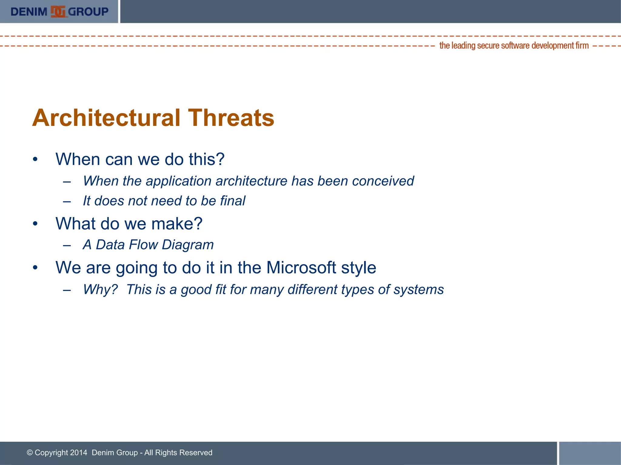 © Copyright 2014 Denim Group - All Rights Reserved
Architectural Threats
•  When can we do this?
–  When the application architecture has been conceived
–  It does not need to be final
•  What do we make?
–  A Data Flow Diagram
•  We are going to do it in the Microsoft style
–  Why? This is a good fit for many different types of systems
 