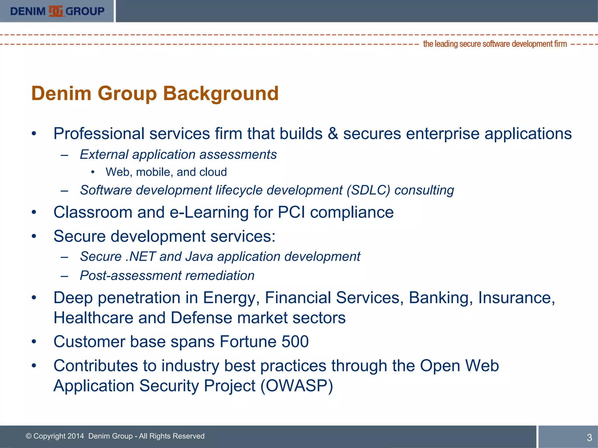 © Copyright 2014 Denim Group - All Rights Reserved
Denim Group Background
•  Professional services firm that builds & secures enterprise applications
–  External application assessments
•  Web, mobile, and cloud
–  Software development lifecycle development (SDLC) consulting
•  Classroom and e-Learning for PCI compliance
•  Secure development services:
–  Secure .NET and Java application development
–  Post-assessment remediation
•  Deep penetration in Energy, Financial Services, Banking, Insurance,
Healthcare and Defense market sectors
•  Customer base spans Fortune 500
•  Contributes to industry best practices through the Open Web
Application Security Project (OWASP)
3
 