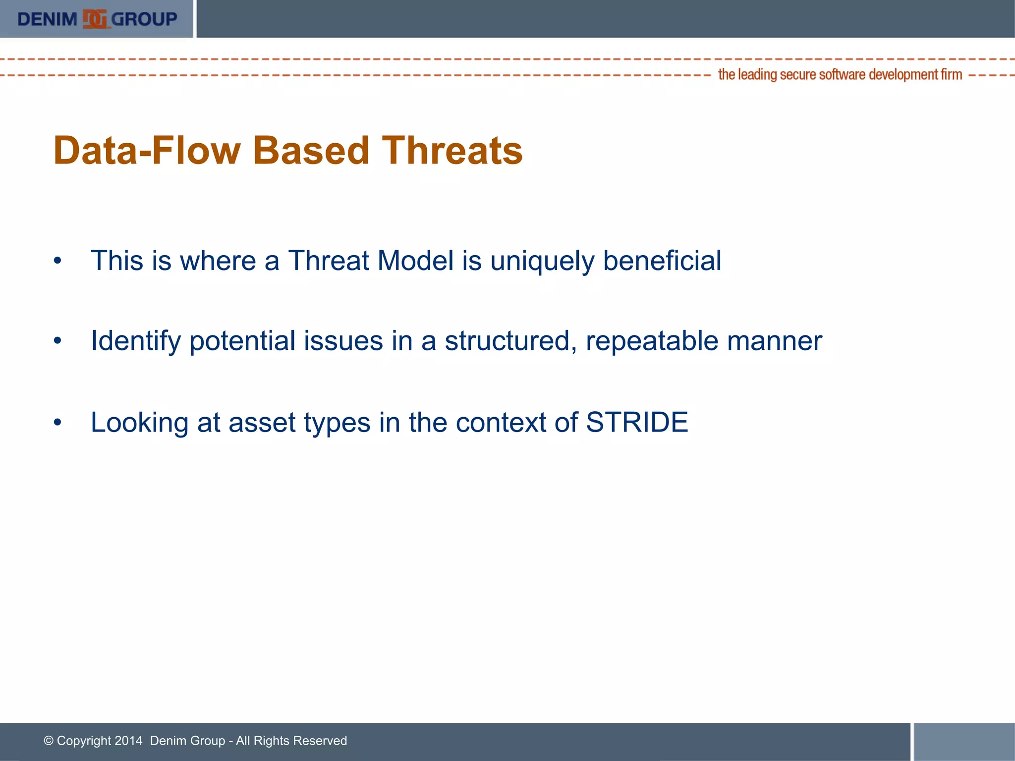 © Copyright 2014 Denim Group - All Rights Reserved
Data-Flow Based Threats
•  This is where a Threat Model is uniquely beneficial
•  Identify potential issues in a structured, repeatable manner
•  Looking at asset types in the context of STRIDE
 