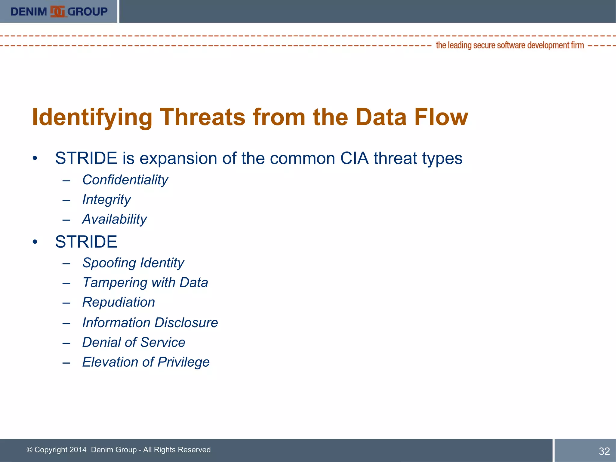 © Copyright 2014 Denim Group - All Rights Reserved
Identifying Threats from the Data Flow
•  STRIDE is expansion of the common CIA threat types
–  Confidentiality
–  Integrity
–  Availability
•  STRIDE
–  Spoofing Identity
–  Tampering with Data
–  Repudiation
–  Information Disclosure
–  Denial of Service
–  Elevation of Privilege
32
 