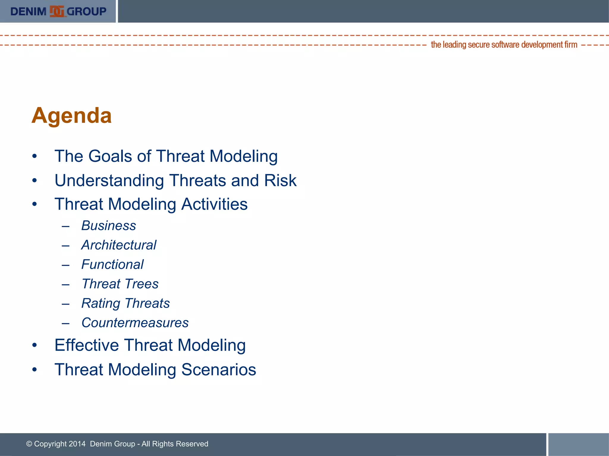 © Copyright 2014 Denim Group - All Rights Reserved
Agenda
•  The Goals of Threat Modeling
•  Understanding Threats and Risk
•  Threat Modeling Activities
–  Business
–  Architectural
–  Functional
–  Threat Trees
–  Rating Threats
–  Countermeasures
•  Effective Threat Modeling
•  Threat Modeling Scenarios
 