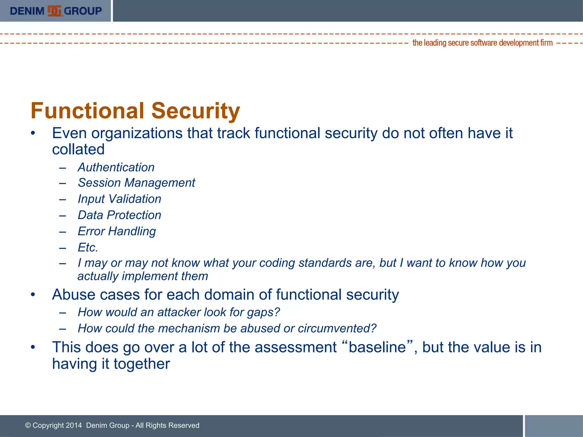 © Copyright 2014 Denim Group - All Rights Reserved
Functional Security
•  Even organizations that track functional security do not often have it
collated
–  Authentication
–  Session Management
–  Input Validation
–  Data Protection
–  Error Handling
–  Etc.
–  I may or may not know what your coding standards are, but I want to know how you
actually implement them
•  Abuse cases for each domain of functional security
–  How would an attacker look for gaps?
–  How could the mechanism be abused or circumvented?
•  This does go over a lot of the assessment “baseline”, but the value is in
having it together
 
