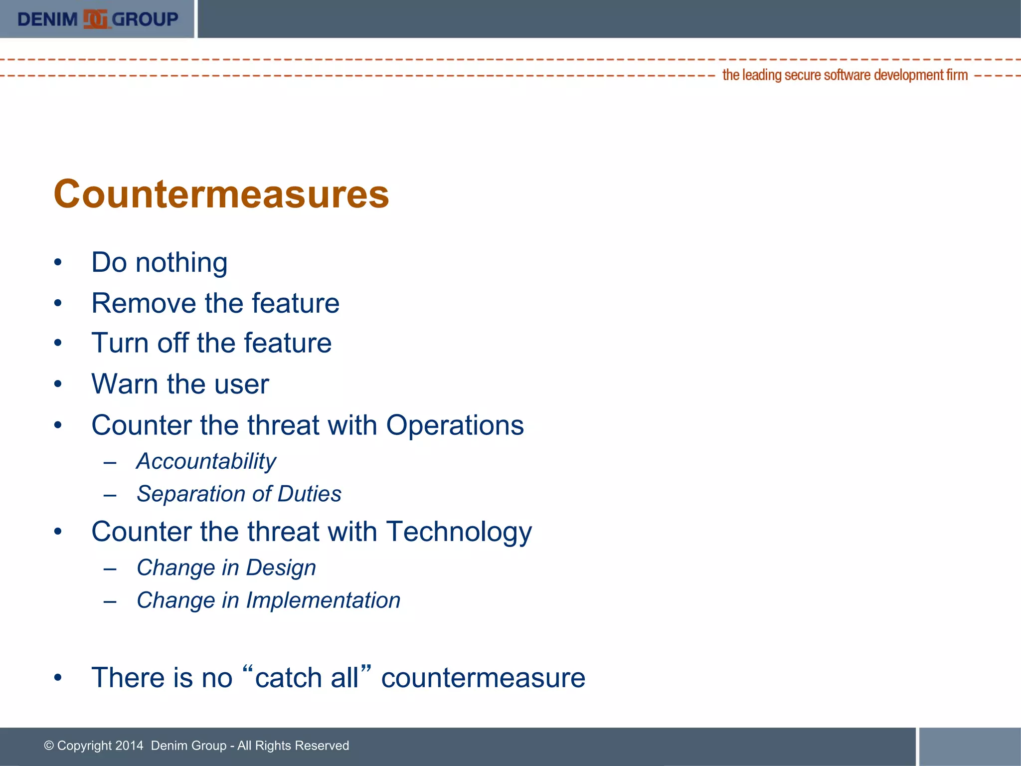 © Copyright 2014 Denim Group - All Rights Reserved
Countermeasures
•  Do nothing
•  Remove the feature
•  Turn off the feature
•  Warn the user
•  Counter the threat with Operations
–  Accountability
–  Separation of Duties
•  Counter the threat with Technology
–  Change in Design
–  Change in Implementation
•  There is no “catch all” countermeasure
 