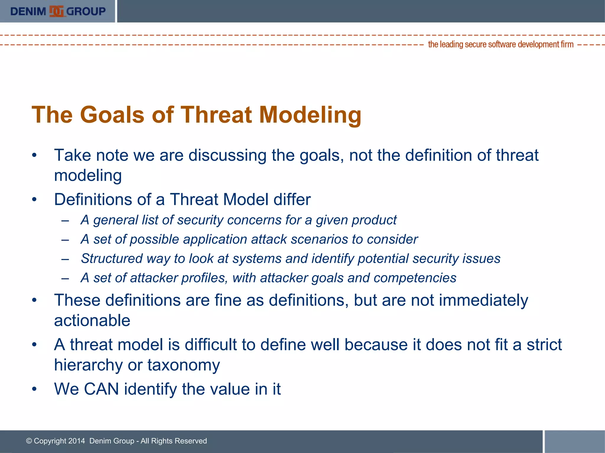 © Copyright 2014 Denim Group - All Rights Reserved
The Goals of Threat Modeling
•  Take note we are discussing the goals, not the definition of threat
modeling
•  Definitions of a Threat Model differ
–  A general list of security concerns for a given product
–  A set of possible application attack scenarios to consider
–  Structured way to look at systems and identify potential security issues
–  A set of attacker profiles, with attacker goals and competencies
•  These definitions are fine as definitions, but are not immediately
actionable
•  A threat model is difficult to define well because it does not fit a strict
hierarchy or taxonomy
•  We CAN identify the value in it
 