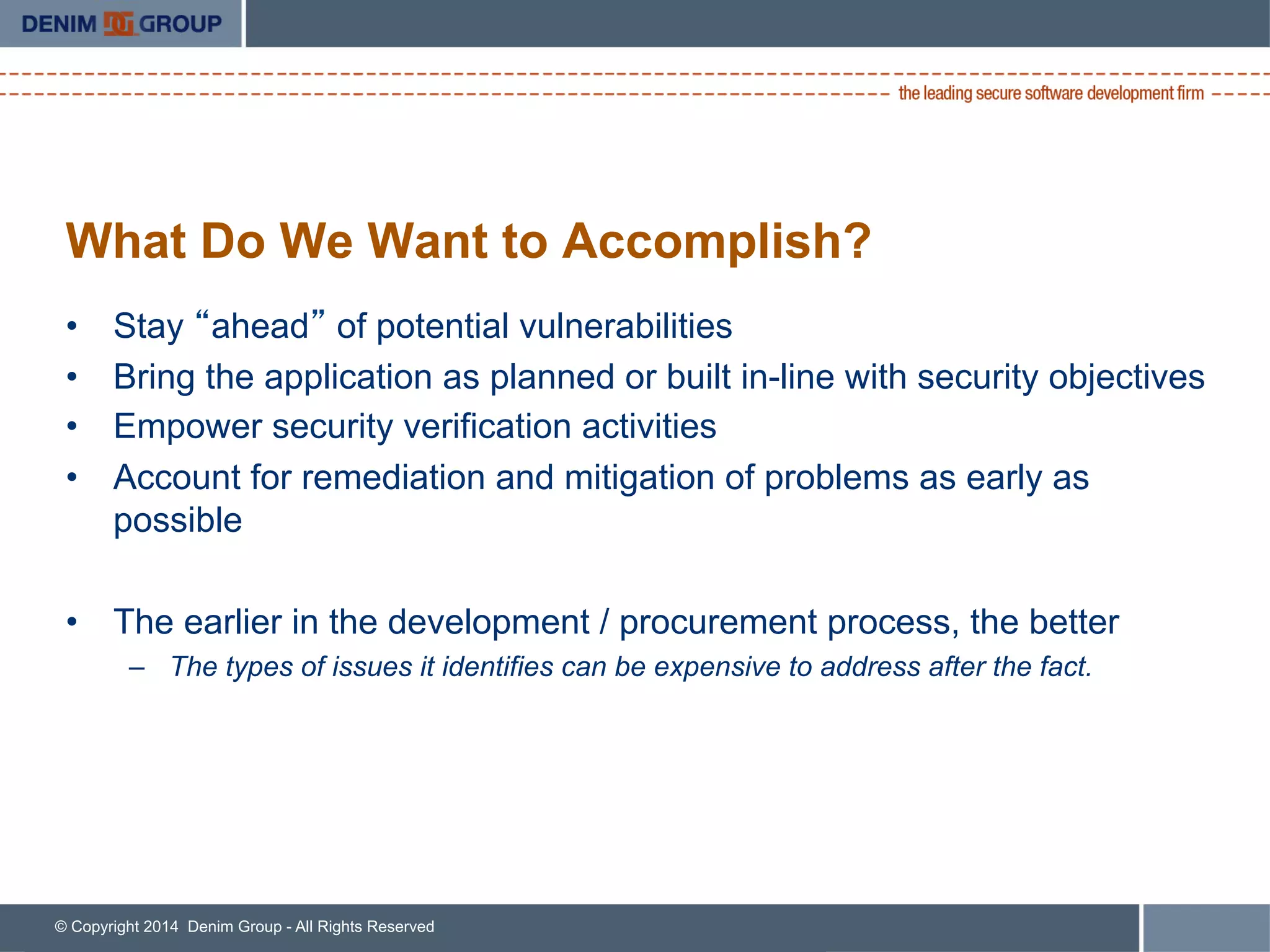 © Copyright 2014 Denim Group - All Rights Reserved
What Do We Want to Accomplish?
•  Stay “ahead” of potential vulnerabilities
•  Bring the application as planned or built in-line with security objectives
•  Empower security verification activities
•  Account for remediation and mitigation of problems as early as
possible
•  The earlier in the development / procurement process, the better
–  The types of issues it identifies can be expensive to address after the fact.
 