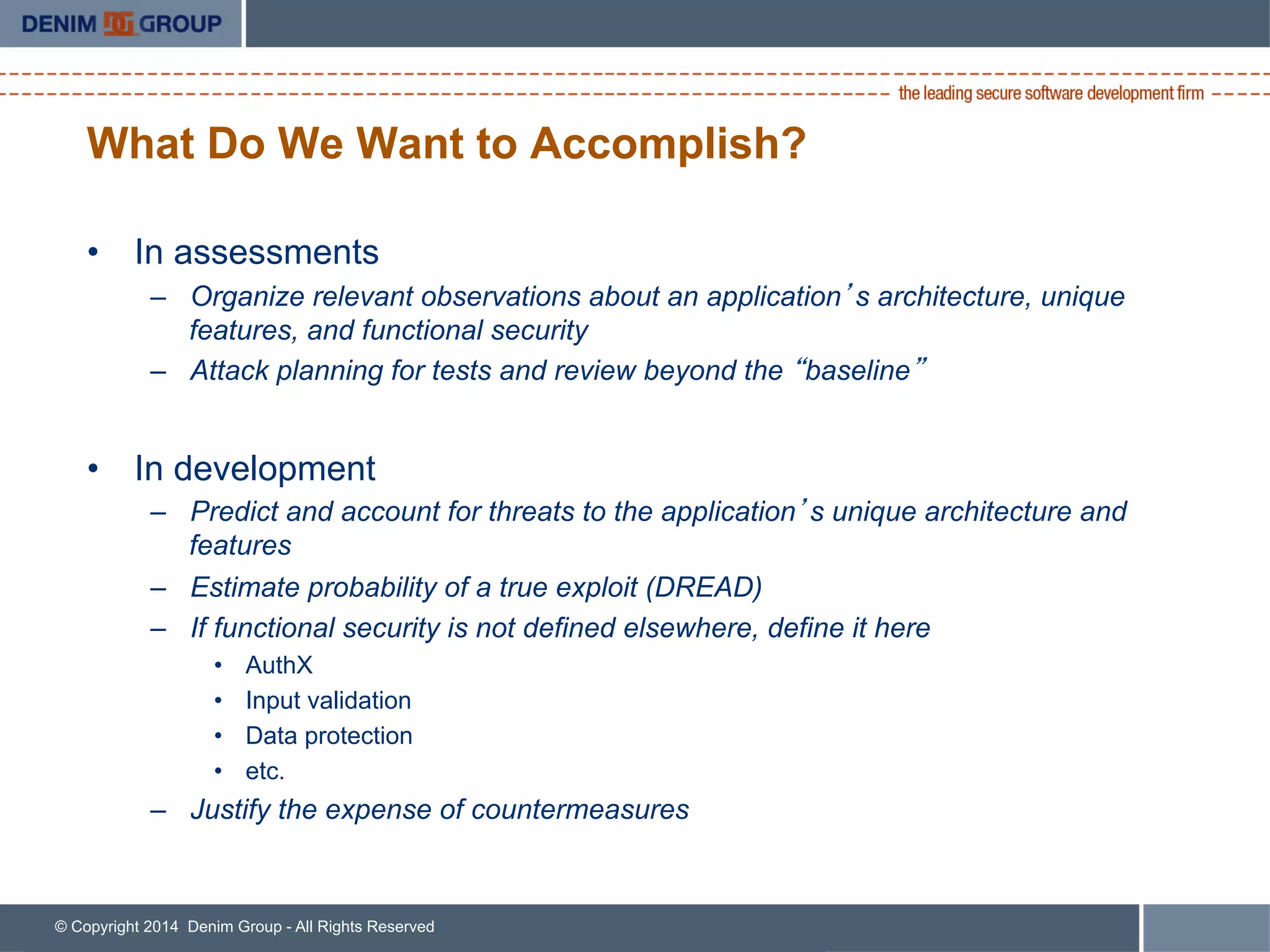© Copyright 2014 Denim Group - All Rights Reserved
What Do We Want to Accomplish?
•  In assessments
–  Organize relevant observations about an application’s architecture, unique
features, and functional security
–  Attack planning for tests and review beyond the “baseline”
•  In development
–  Predict and account for threats to the application’s unique architecture and
features
–  Estimate probability of a true exploit (DREAD)
–  If functional security is not defined elsewhere, define it here
•  AuthX
•  Input validation
•  Data protection
•  etc.
–  Justify the expense of countermeasures
 