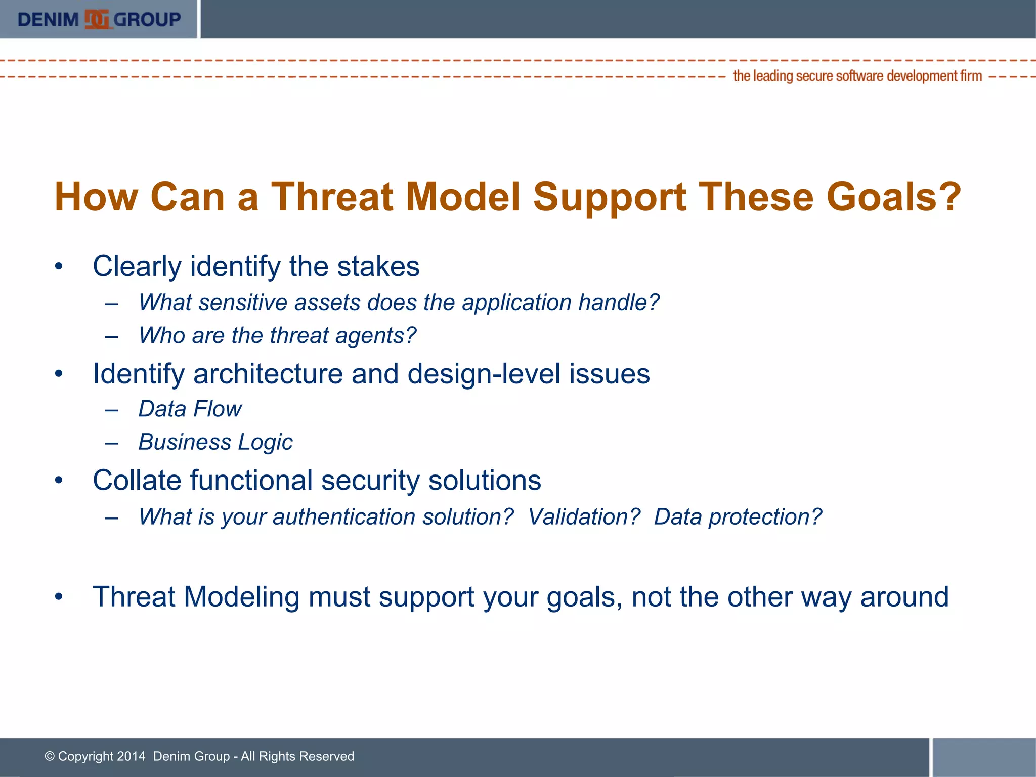© Copyright 2014 Denim Group - All Rights Reserved
How Can a Threat Model Support These Goals?
•  Clearly identify the stakes
–  What sensitive assets does the application handle?
–  Who are the threat agents?
•  Identify architecture and design-level issues
–  Data Flow
–  Business Logic
•  Collate functional security solutions
–  What is your authentication solution? Validation? Data protection?
•  Threat Modeling must support your goals, not the other way around
 