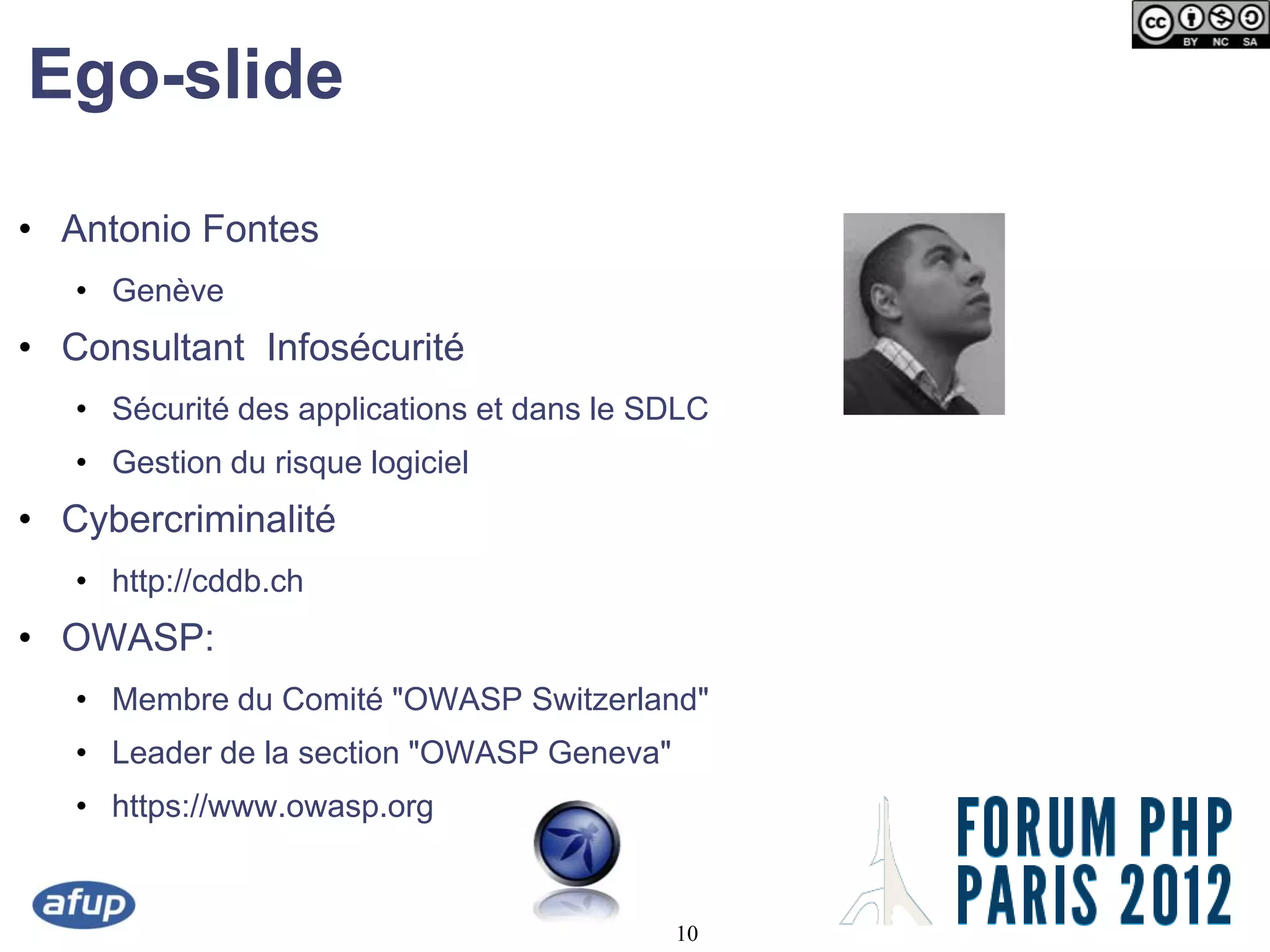 Ego-slide

• Antonio Fontes
   • Genève
• Consultant Infosécurité
   • Sécurité des applications et dans le SDLC
   • Gestion du risque logiciel
• Cybercriminalité
   • http://cddb.ch
• OWASP:
   • Membre du Comité "OWASP Switzerland"
   • Leader de la section "OWASP Geneva"
   • https://www.owasp.org


                                           10
 