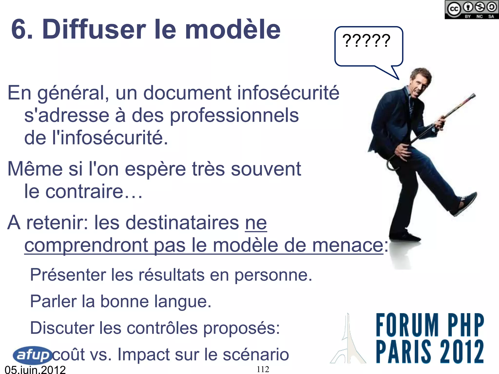 6. Diffuser le modèle                     ?????

En général, un document infosécurité
 s'adresse à des professionnels
 de l'infosécurité.
Même si l'on espère très souvent
 le contraire…
A retenir: les destinataires ne
  comprendront pas le modèle de menace:
    Présenter les résultats en personne.
    Parler la bonne langue.
    Discuter les contrôles proposés:
         coût vs. Impact sur le scénario
05.juin.2012                       112
 