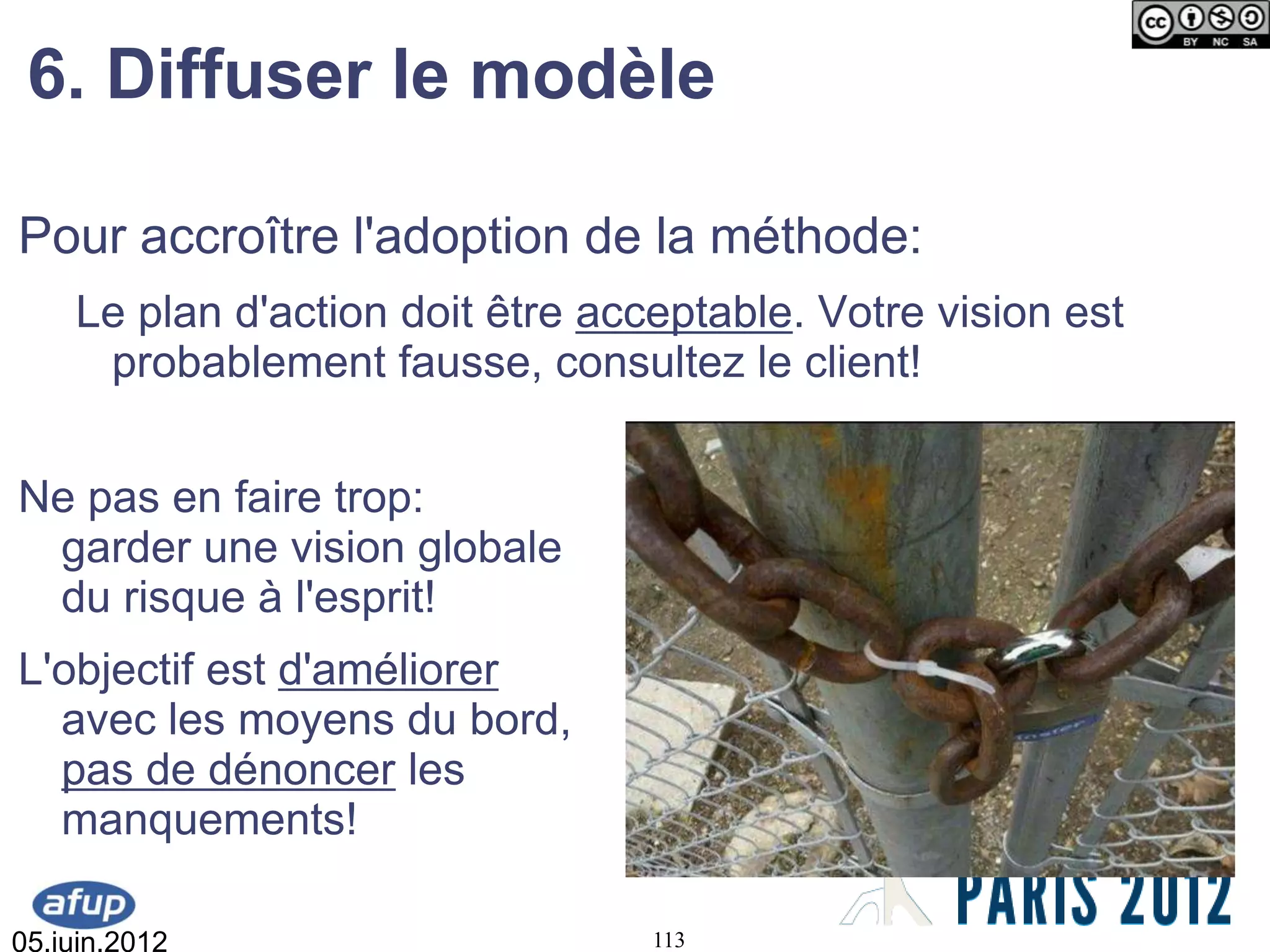 6. Diffuser le modèle

Pour accroître l'adoption de la méthode:
    Le plan d'action doit être acceptable. Votre vision est
     probablement fausse, consultez le client!


Ne pas en faire trop:
 garder une vision globale
 du risque à l'esprit!
L'objectif est d'améliorer
  avec les moyens du bord,
  pas de dénoncer les
  manquements!

05.juin.2012                      113
 