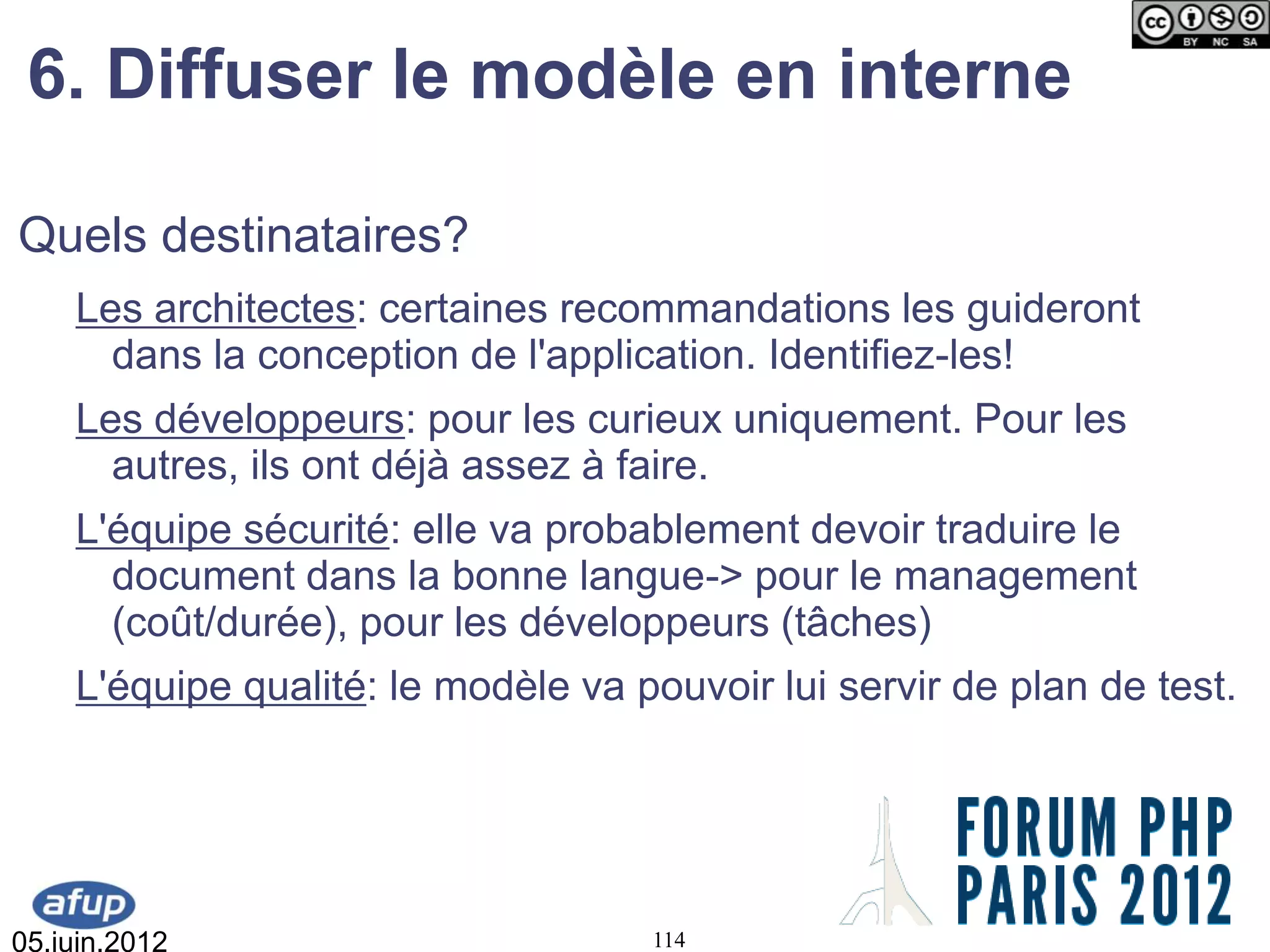 6. Diffuser le modèle en interne

Quels destinataires?
    Les architectes: certaines recommandations les guideront
      dans la conception de l'application. Identifiez-les!
    Les développeurs: pour les curieux uniquement. Pour les
      autres, ils ont déjà assez à faire.
    L'équipe sécurité: elle va probablement devoir traduire le
      document dans la bonne langue-> pour le management
      (coût/durée), pour les développeurs (tâches)
    L'équipe qualité: le modèle va pouvoir lui servir de plan de test.




05.juin.2012                        114
 