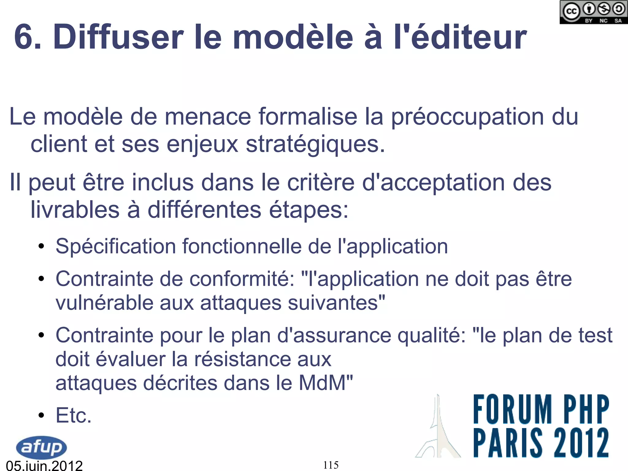 6. Diffuser le modèle à l'éditeur

Le modèle de menace formalise la préoccupation du
  client et ses enjeux stratégiques.
Il peut être inclus dans le critère d'acceptation des
   livrables à différentes étapes:
    • Spécification fonctionnelle de l'application
    • Contrainte de conformité: "l'application ne doit pas être
      vulnérable aux attaques suivantes"
    • Contrainte pour le plan d'assurance qualité: "le plan de test
      doit évaluer la résistance aux
      attaques décrites dans le MdM"
    • Etc.

05.juin.2012                       115
 