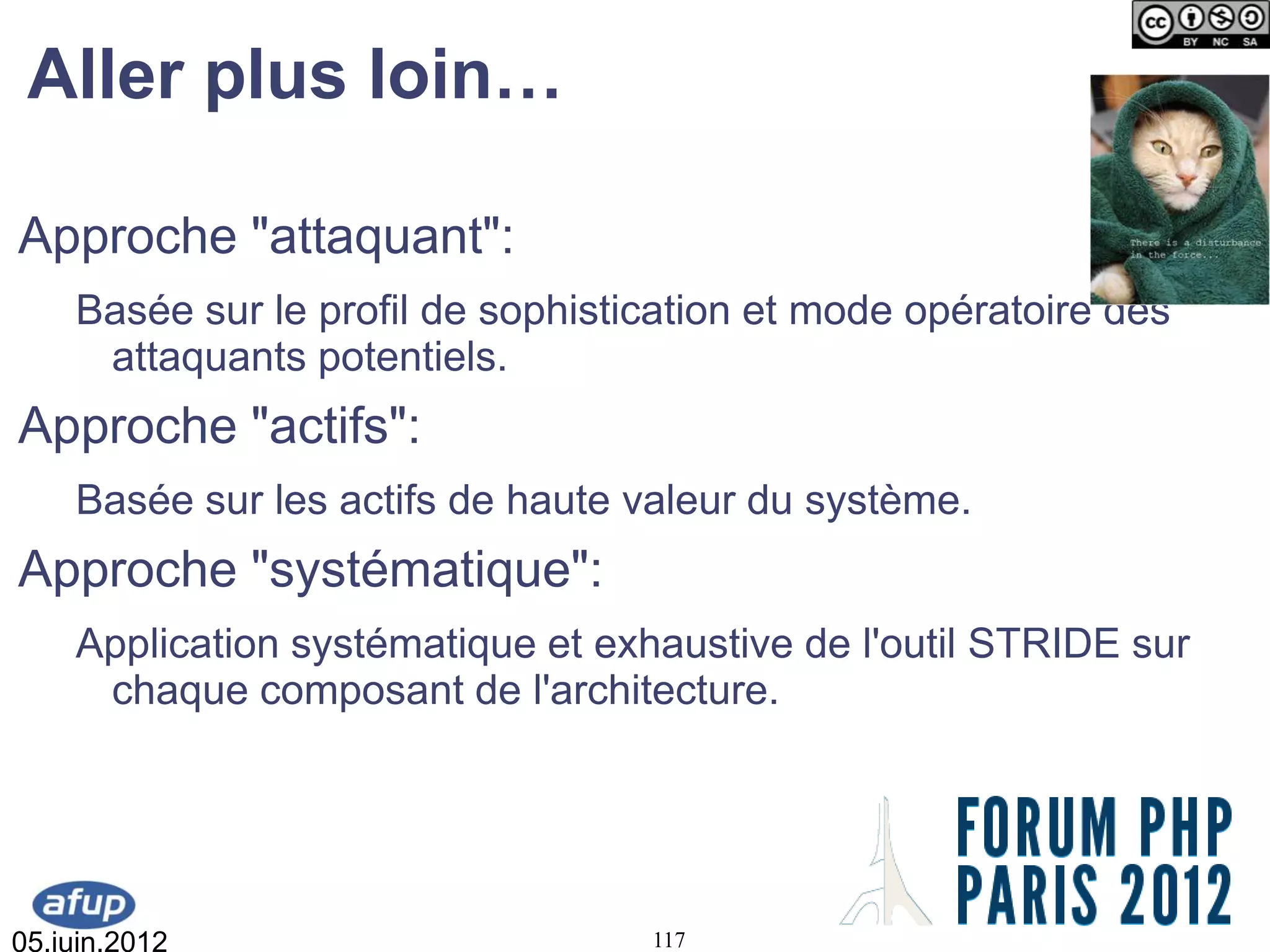 Aller plus loin…

Approche "attaquant":
    Basée sur le profil de sophistication et mode opératoire des
     attaquants potentiels.
Approche "actifs":
    Basée sur les actifs de haute valeur du système.
Approche "systématique":
    Application systématique et exhaustive de l'outil STRIDE sur
     chaque composant de l'architecture.




05.juin.2012                       117
 
