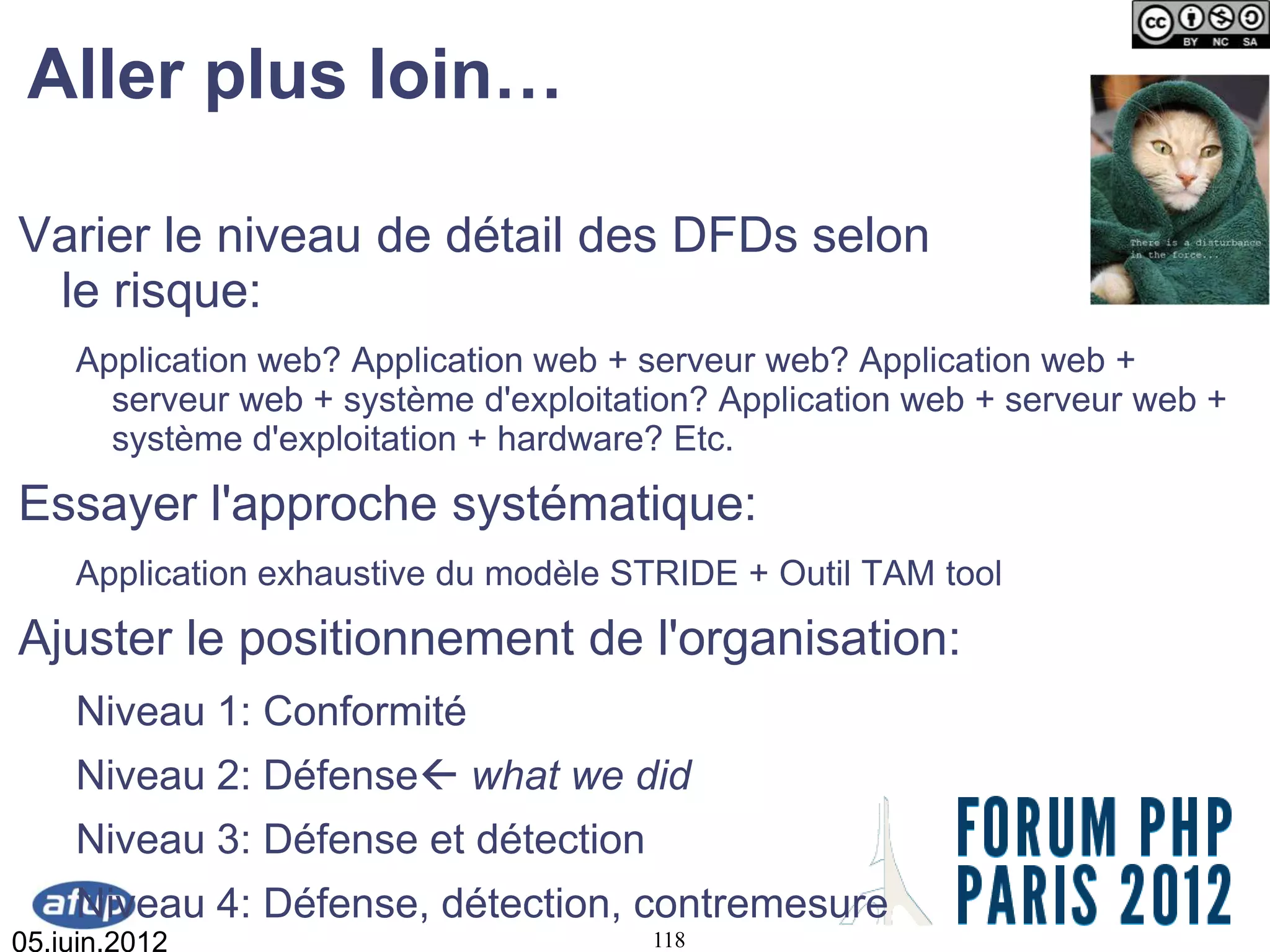 Aller plus loin…

Varier le niveau de détail des DFDs selon
 le risque:
    Application web? Application web + serveur web? Application web +
      serveur web + système d'exploitation? Application web + serveur web +
      système d'exploitation + hardware? Etc.
Essayer l'approche systématique:
    Application exhaustive du modèle STRIDE + Outil TAM tool
Ajuster le positionnement de l'organisation:
    Niveau 1: Conformité
    Niveau 2: Défense what we did
    Niveau 3: Défense et détection
    Niveau 4: Défense, détection, contremesure
05.juin.2012                           118
 