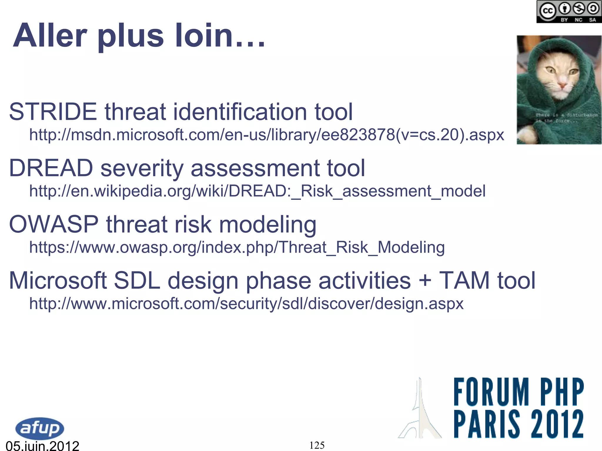 Aller plus loin…

STRIDE threat identification tool
   http://msdn.microsoft.com/en-us/library/ee823878(v=cs.20).aspx

DREAD severity assessment tool
   http://en.wikipedia.org/wiki/DREAD:_Risk_assessment_model

OWASP threat risk modeling
   https://www.owasp.org/index.php/Threat_Risk_Modeling

Microsoft SDL design phase activities + TAM tool
   http://www.microsoft.com/security/sdl/discover/design.aspx




05.juin.2012                            125
 