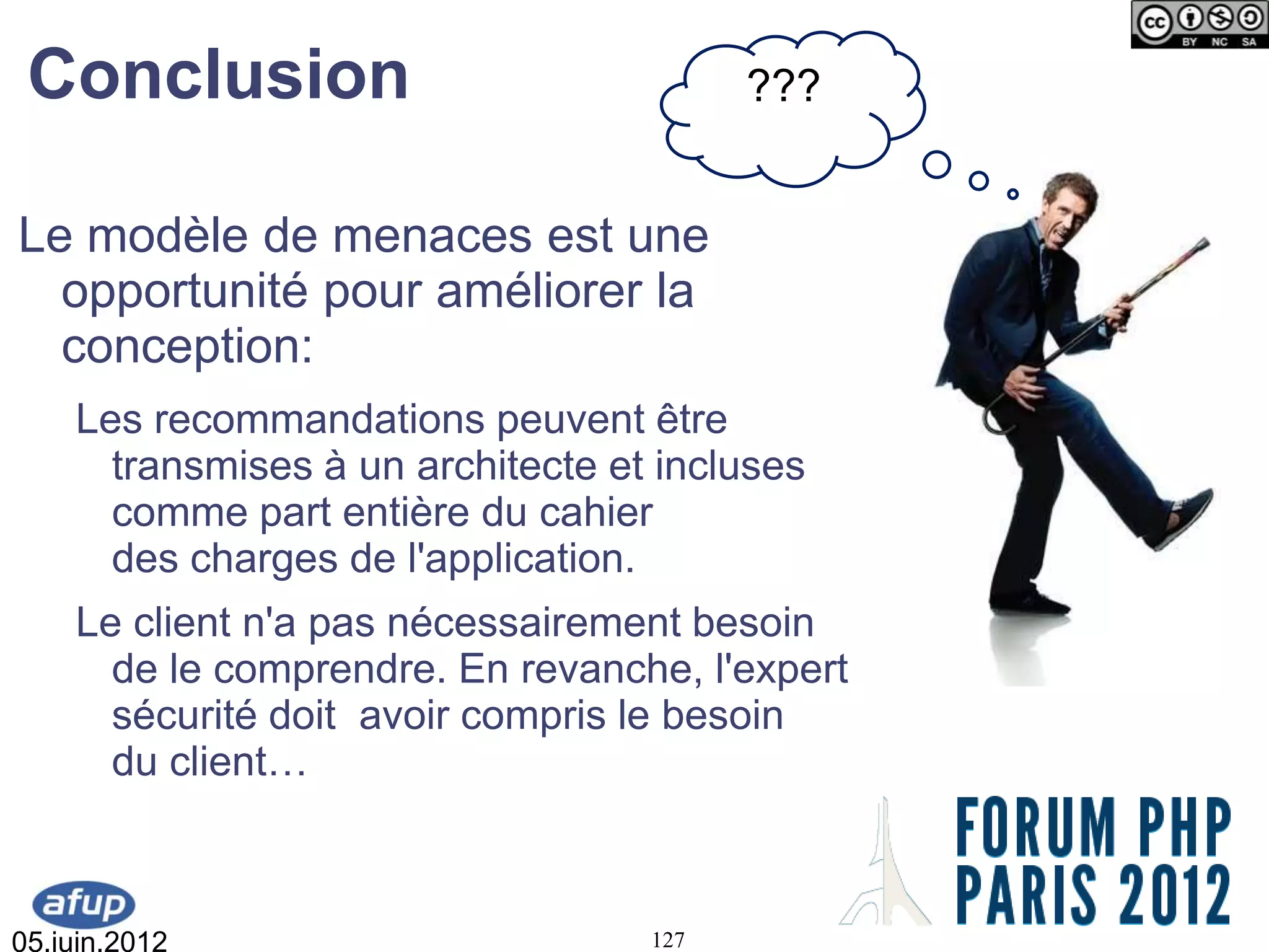 Conclusion                              ???


Le modèle de menaces est une
  opportunité pour améliorer la
  conception:
    Les recommandations peuvent être
      transmises à un architecte et incluses
      comme part entière du cahier
      des charges de l'application.
    Le client n'a pas nécessairement besoin
      de le comprendre. En revanche, l'expert
      sécurité doit avoir compris le besoin
      du client…



05.juin.2012                       127
 