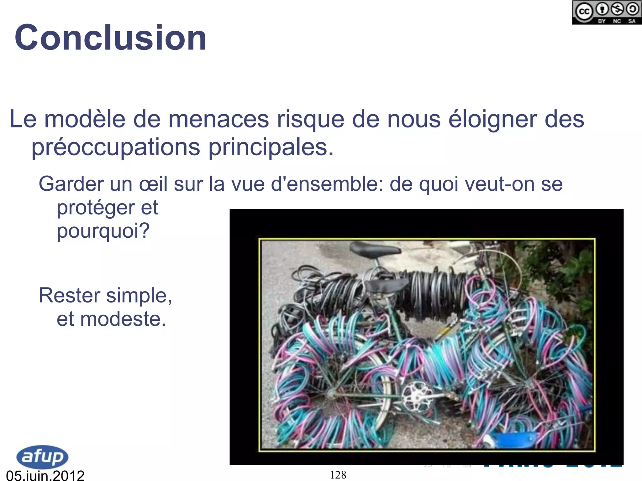 Conclusion

Le modèle de menaces risque de nous éloigner des
  préoccupations principales.
    Garder un œil sur la vue d'ensemble: de quoi veut-on se
     protéger et
     pourquoi?


    Rester simple,
     et modeste.




05.juin.2012                      128
 